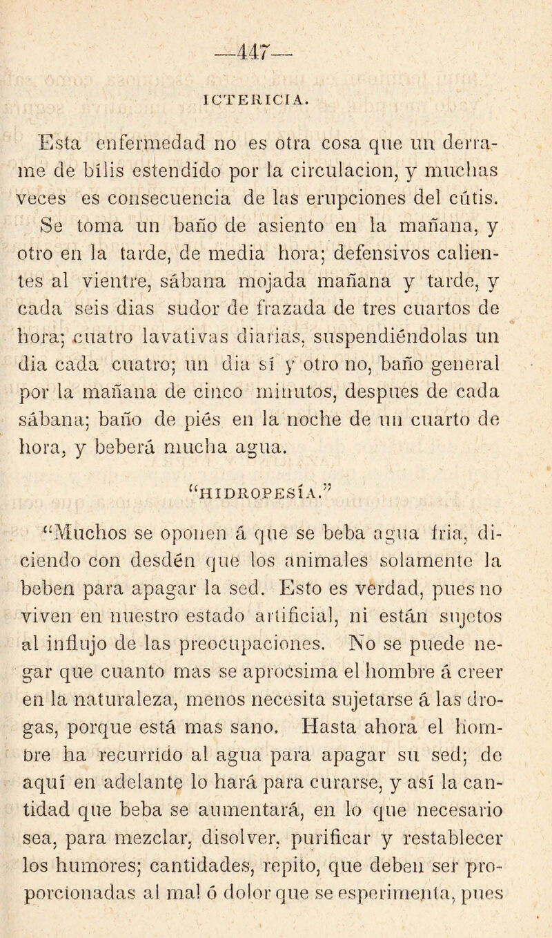 ICTERICIA. Esta enfermedad no es otra cosa que un derra- me de bilis estendido por la circulación, y muchas veces es consecuencia de las erupciones del cútis. Se toma un baño de asiento en la mañana, y otro en la tarde, de media hora; defensivos calien- tes al vientre, sábana mojada mañana y tarde, y cada seis dias sudor de frazada de tres cuartos de hora; cuatro lavativas diarias, suspendiéndolas un dia cada cuatro; un dia sí y otro no, baño general por la mañana de cinco minutos, después de cada sábana; baño de pies en la noche de un cuarto de hora, y beberá mucha agua. ‘hlIDIlOPESÍA.” ‘-Muchos se oponen á que se beba agua íria, di- ciendo con desdén que los animales solamente la beben para apagar la sed. Esto es verdad, pues no viven en nuestro estado artificial, ni están sujetos al influjo de las preocupaciones. No se puede ne- gar que cuanto mas se aprocsima el hombre á creer en la naturaleza, menos necesita sujetarse á las dro- gas, porque está mas sano. Hasta ahora el hom- bre ha recurrido al agua para apagar su sed; de aquí en adelante lo hará para curarse, y así la can- tidad que beba se aumentará, en lo que necesario sea, para mezclar, disolver, purificar y restablecer los humores; cantidades, repito, que deben ser pro- porcionadas al mal 6 dolor que se esperimejita, pues