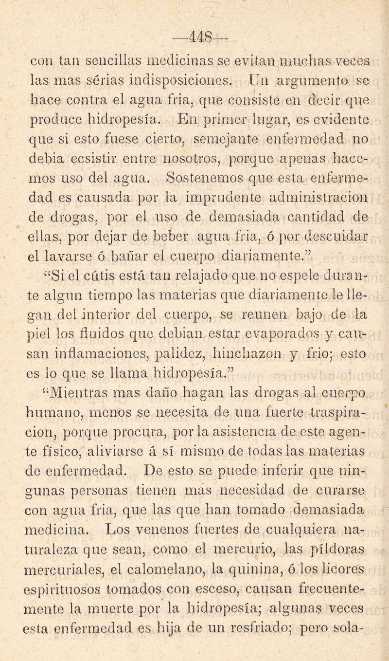 con tan sencillas medicinas se evitan muchas veces las mas serias indisposiciones. Un argumento se hace contra el agua fria, c|ue consiste en decir que produce hidropesía. En primer lugar, es evidente que si esto fuese cierto, semejante enfermedad no debia ecsistir entre nosotros, porque apenas hace- mos uso del agua. Sostenemos que esta enferme- dad es causada por la imprudente administración de drogas, por el uso de demasiada cantidad de ellas, por dejar de beber agua fria, ó ]X)r descuidar el lavarse ó bañar el cuerpo diariamente.’’ “Si el cutis está tan relajado que no espele duran- te algún tiempo las materias que diariamente le lle- gan del interior del cuerpo, se reúnen bajo de la piel los fluidos que debian estar evaporados y cau- san inflamaciones, palidez, hinchazón y frió; esto es lo que se llama hidropesía.” “Mientras mas daño hagan las drogas al cuerpo humano, menos se necesita de una fuerte traspira- ción, porque procura, por la asistencia de este agen- te físico, aliviarse á sí mismo de todas las materias de enfermedad. De esto se puede inferir que nin- gunas personas tienen mas necesidad de curarse con agua fria, que las que han tomado demasiada medicina. Los venenos fuertes de cualquiera na- turaleza que sean, como el mercurio, las píldoras mercuriales, el calomelano, la quinina, ó los licores espirituosos tomados con esceso, caqsan frecuente- mente la muerte por la hidropesía; algunas veces esta enfermedad es hija de un resfriado; pero sola-