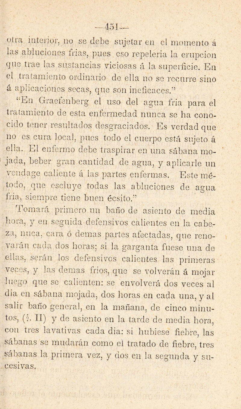 otra intej'ior, no se debe sujetar ea el momento á las aDliicioiies frías, pues eso repelería la erupción que trae las sustancias viciosas á la superficie. En el ti atamiento ordinario de ella no se recurre sino á apiicaciones secas, qne son ineficaces.'’ “En Graefenberg el uso del agua fria para el tratamiento de esta enfermedad nunca se ha cono- cido tener resultados desgraciados. Es verdad que no es cura local, pues todo el cuerpo está sujeto á ella. El enfermo debe traspirar cu una sábana mo- jada, beber gran cantidad de agua, y aplicarle iin vendage caliente á las partes eníermas. Este mé- todo, que escluye todas las abluciones de agua iría, Siempre tiene buen écsito.” 1 ornará primero un baño de asiento de media llora, y en seguida defensivos calientes en la cabe- za, nuca, cara ó demas partes afectadas, que reno- varán cada dos horas; si la garganta fuese una de ellas, serán los defensivos calientes las primeras veces, y las demas frios, que se volverán á mojar luego que se calienten: se envolverá dos veces al dia en sábana mojada, dos lloras en cada una, y al salir baño general, en la mañana, de cinco minu- tos, (§, 11) y de asiento en la tarde de media hora, con tres lavativas cada dia: si hubiese fiebre, las sába,nas se mudaran como el tratado de fiebre, tres sáoanas la primera vez, y dos en la segunda y su- cesivas,