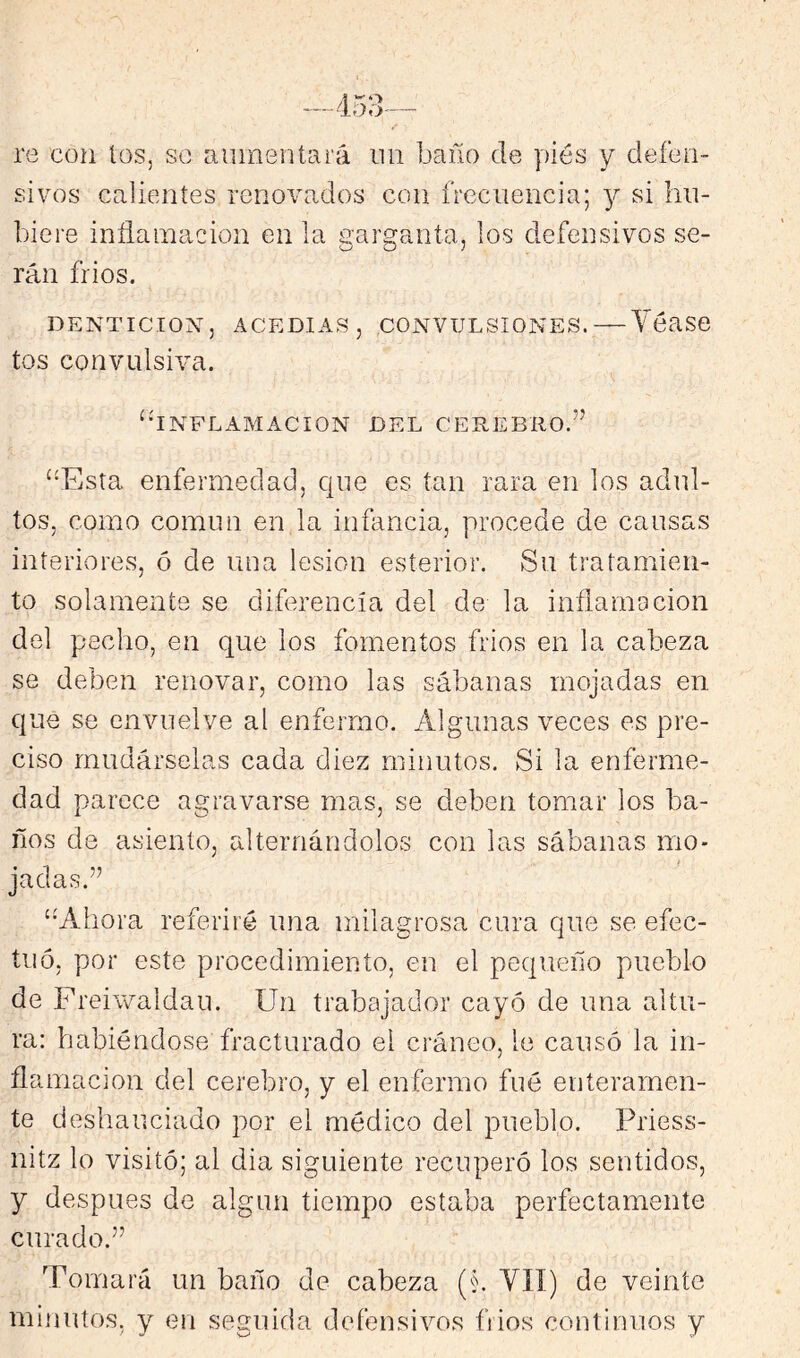 re con los, so aumentará un baño de piés y defen- sivos calientes renovados con frecuencia; y si hu- biere inflamación en la Garganta, los defensivos se- rán frios. DENTICION, ACEDIAS, CONVULSIONES. — Yéase tos convulsiva. ^‘INFLAMACION DEL CEREBRO.” ‘‘Esta enfermedad, que es tan rara en los adul- tos, como común en la infancia, procede de causas interiores, ó de una lesión esterior. Su tratamien- to solamente se diferencia del de la inflamación del pecho, en que los fomentos frios en la cabeza se deben renovar, como las sábanas mojadas en que se envuelve al enfermo. Algunas veces es pre- ciso mudárselas cada diez minutos. Si la enferme- dad parece agravarse mas, se deben tomar los ba- ños de asiento, alternándolos con las sábanas mo- jadas.” “Ahora referiré una milagrosa cura que se efec- tuó, por este procedimiento, en el pequeño pueblo de Freivvaldau. Un trabajador cayó de una altu- ra: habiéndose fracturado el cráneo, le causó la in- flamación del cerebro, y el enfermo fué enteramen- te deshauciado por el médico del pueblo. Priess- nitz lo visitó; al dia siguiente recuperó los sentidos, y después de algún tiempo estaba perfectamente curado.” Tomará un baño de cabeza (§. VIÍ) de veinte minutos, y en seguida defensivos fiios continuos y