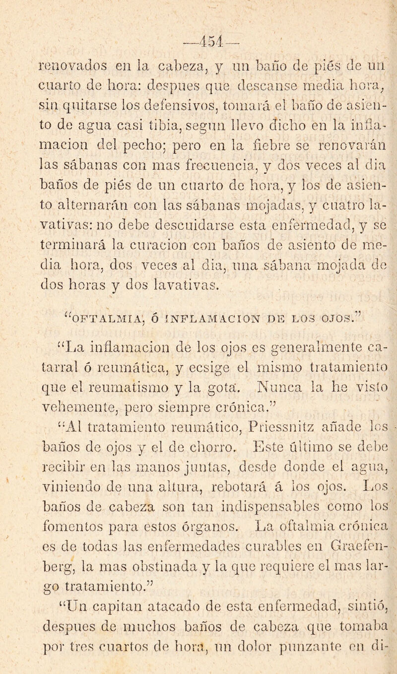 renovados en la cabeza, y un baño de pies de un cuarto de hora: después que descanse media hora^ sin quitarse los defensivos, tomará el baño de asien- to de agua casi tibia, según llevo dicho en la inña- macion del pecho; pero en la fiebre se renovarán las sábanas con mas frecuencia, y dos veces al cha baños de piés de un cuarto de hora, y los de asien- to alternarán con las sábanas mojadas, y cuatro la- vativas: no debe descuidarse esta enfermedad, y se terminará la curación con baños de asiento de me- dia hora, dos veces al dia, una sábana mojada de dos horas y dos lavativas. ‘•OFTALMIA', ó INFLAMACION DE LOS OJOS.” “La inflamación de los ojos es generalmente ca- tarral ó reumática, y ecsige el mismo tratamiento que el reumatismo y la gota. Nunca la he visto vehemente, pero siempre crónica.” “Al tratamiento reumático, Priessnitz añade los baños de ojos y el de chorro. Este último se debe recibir en las manos juntas, desde donde el agua, viniendo de una altura, rebotará á los ojos. Los baños de cabeza son tan indispensables como los fomentos para estos órganos. La oftalmía crónica es de todas las enfermedades curables en Graefen- berg, la mas obstinada y la que inquiere el mas lar- go tratamiento.” “Un capital! atacado de esta enfermedad, sintió, después de muchos baños de cabeza cpie tomaba por tres cuartos de hora, un dolor punzante en di-