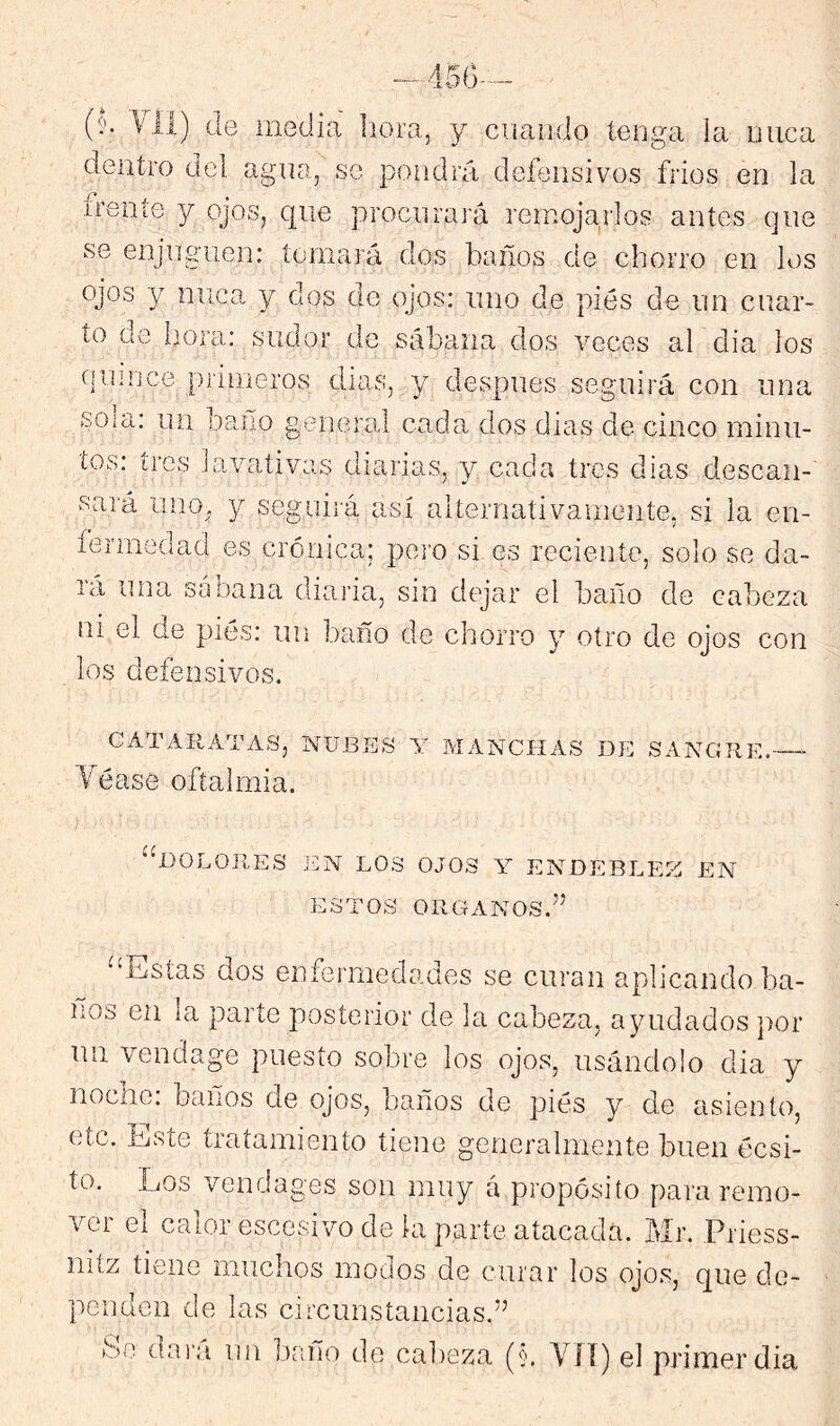 (íí. Vil) (le media liora, y cuando tenga la nuca dentro del agna, se pondrá deíensivos fríos en la ireníe y ojos, que procnraj'á remojarlos antes (]ne se enjngiien: tomará dos baños de chorro en los ojos y mica y dos de ojos; uno de pies de nn cuar- to de hora: sudor de sábana dos veces al dia los ciumee primeros dias, y después seguirá con una soia: un baño general cada dos dias de cinco minu- tos: tres lavativas diarias, y cada tres dias desean-' sará imo^, y seguirá así alternativamente, si la en- íermedad es crónica; pero si es reciente, solo se da- rá una sabana diaria, sin dejar el baño de cabeza ni el de piés: un baño de chorro y otro de ojos con los defensivos. CATARATAS, NUBES Y MANCHAS DE SANGRE. Yéase oftalmía. *d,)OLORES EN LOS OJOS Y ENDEBLEZ EN ESTOS ORGANOS, m ‘Estas dos enfermedades se curan aplicando ba- ños en la parte posterior de la cabeza, ayudados por un vendage puesto sobre los ojos, usándolo dia y noche, baños de ojos, baños de piés y de asiento, etc. Este tratamiento tiene generalmente buen éesi- to. Los vendages son muy á propósito para remo- ver el calor escesivo de la parte atacada. Mr. Priess- niíz tiene muchos modos de curar los ojos, que de- penden de las circunstancias.” Se dai'a un baño de calreza (§. Víí) el primerdia