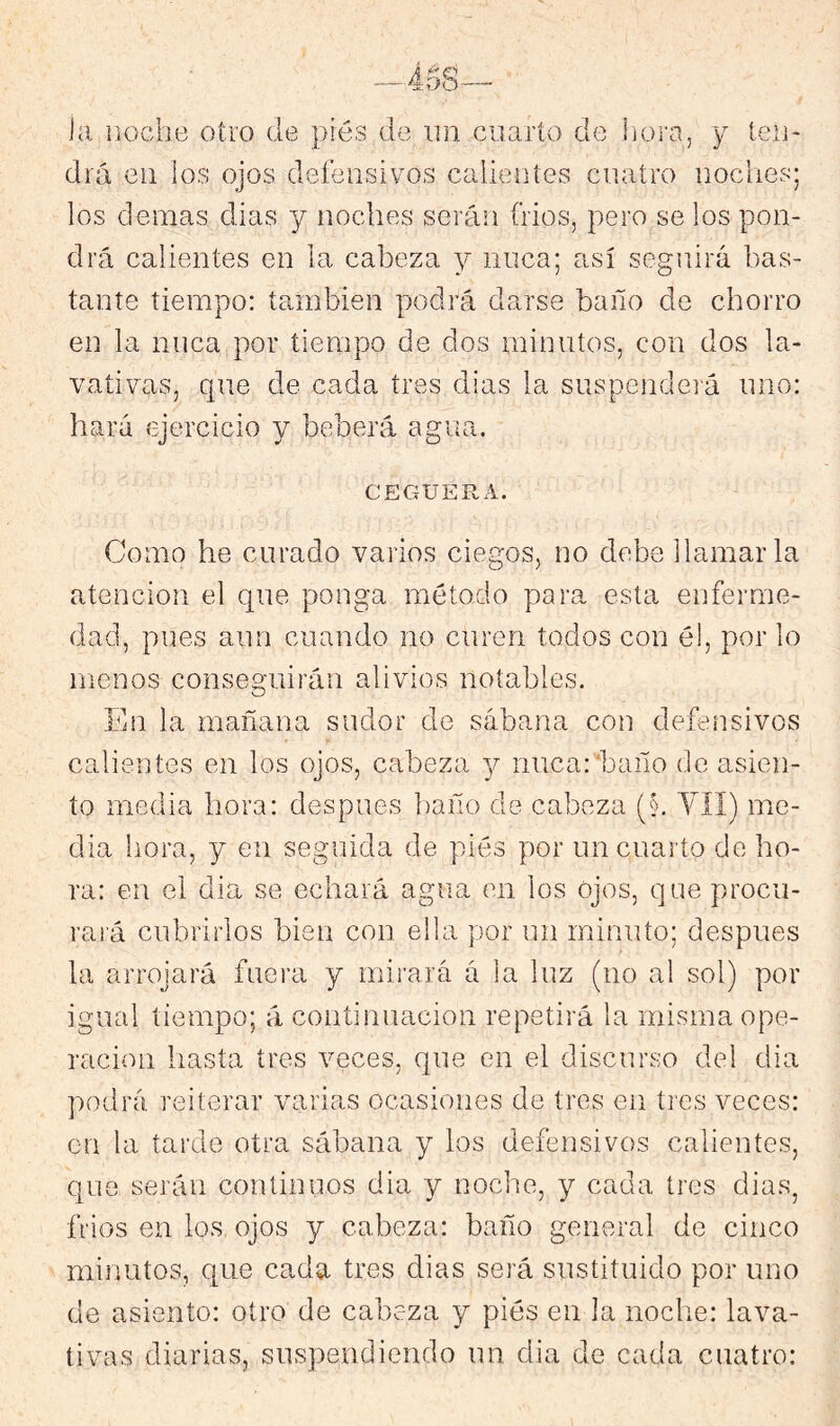 iíi iiochtí otro de piés de un cuarto de hora, y leu- drá en los ojos deíensivos calientes cuatro noches; los demas dias y noches serán frios, pero se los pon- drá calientes en la cabeza y nuca; así seguirá bas- tante tiempo: también podrá darse baño de chorro en la nuca por tiempo de dos minutos, con dos la- vativas, que de cada tres dias la suspenderá uno: hará ejercicio y beberá agua. CEGUERA. Como he curado varios ciegos, no debe llamarla atención el que ponga método para esta enferme- dad, pues aun cuando no curen todos con é!, por lo menos conseguirán alivios notables. En la mañana sudor de sábana con defensivos calientes en los ojos, cabeza y nuca:'baño de asien- to media hora: después baño de cabeza (§, YII) me- dia hora, y en seguida de piés por un cuarto do ho- ra: en el dia se echará agua en los ojos, que procu- rará cubrirlos bien con ella por un minuto; después la arrojará fuera y mirará á la luz (no al sol) por igual tiempo; á continuación repetirá la misma ope- ración hasta tres veces, que en el discurso del dia podrá reiterar varias ocasiones de tres en ti es veces: en la taixle otra sábana y los defensivos calientes, que serán continuos dia y noche, y cada tres dias, frios en los ojos y cabeza: baño general de cinco minutos, que cada tres dias será sustituido por uno de asiento: otro de cabeza y piés en la noche: lava- tivas diarias, suspendiendo un dia de cada cuatro: