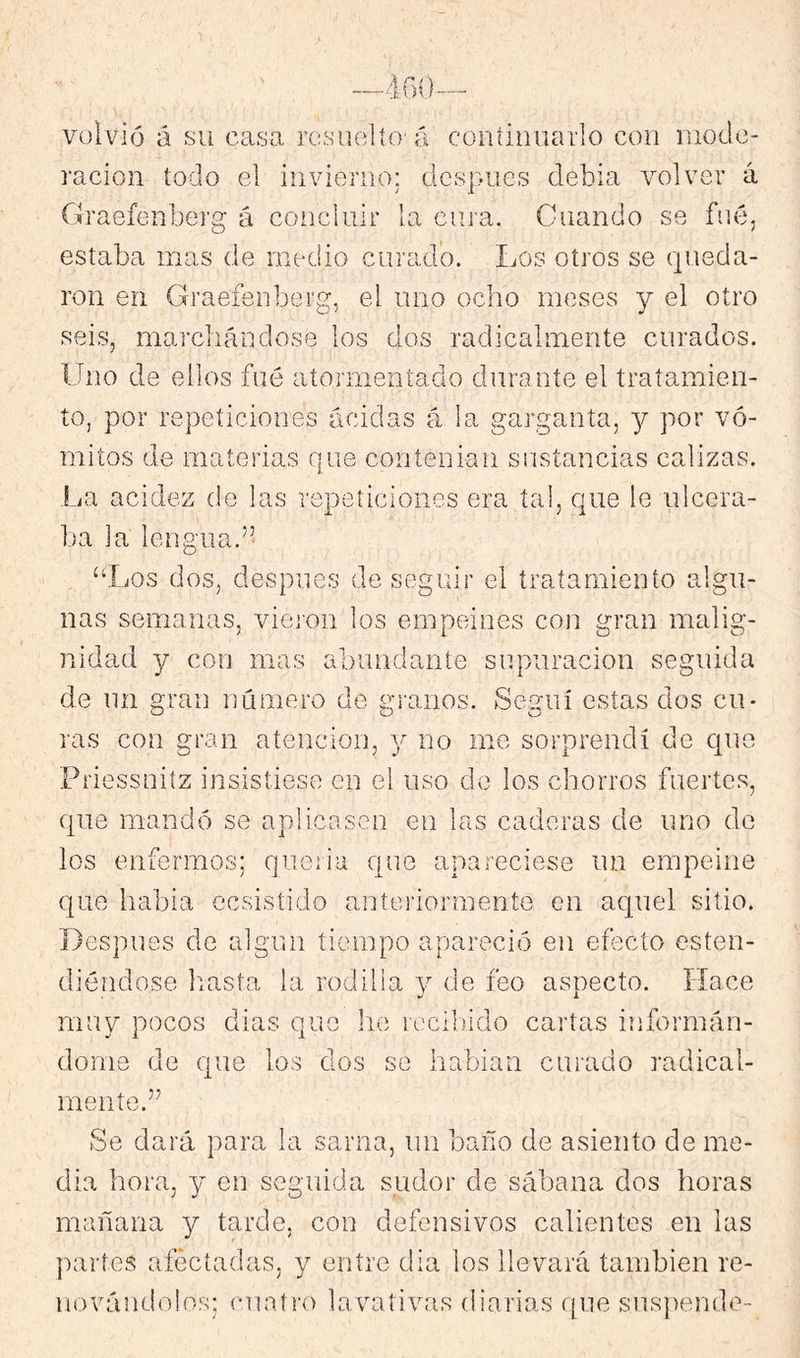 volvió á su casa resuelto-á continuarlo con niode- racion todo el invierno: después debia volver á Graefenberg á concluir la cura. Guando se fue, estaba mas de medio curado. Los otros se queda- ron en Graefenberg, el uno ocho meses y el otro seis, marchándose los dos radicalmente curados. Uno de ellos fué atormentado durante el tratamien- to, por repeticiones acidas á la garganta, y por vó- mitos de materias que contenian sustancias calizas. La acidez de las repeticiones era tal, que le ulcera- ba la lengua.” “I/os dos, despnes de seguir el tratamiento algu- nas semanas, viej'on los empeines con gran malig- nidad y con mas abundante supuración seguida de nn gran número de granos. Seguí estas dos cu- ras con gran atención, 3' no me sorprendí de cpie Priessuilz insistiese en el uso de los chorros fuertes, que mandó se aplicasen en las caderas de uno do los enfermos; queiia que apareciese im empeine que habia ecsisíido anteriormente en aquel sitio. Despnes de algún tiempo apareció en efecto esten- diéndose liasta la rodilla de feo aspecto. Hace muy pocos dias que he recibido cartas informán- dome de que los dos so habiaii curado radical- mente.” Se dará para la sarna, iiii baño de asiento de me- dia hora, y en seguida sudor de sábana dos horas mañana y tarde, con defensivos calientes en las jvartes afectadas, y entre dia los llevará también re- novándolos; cualro lavativas diarias que sns])ende-