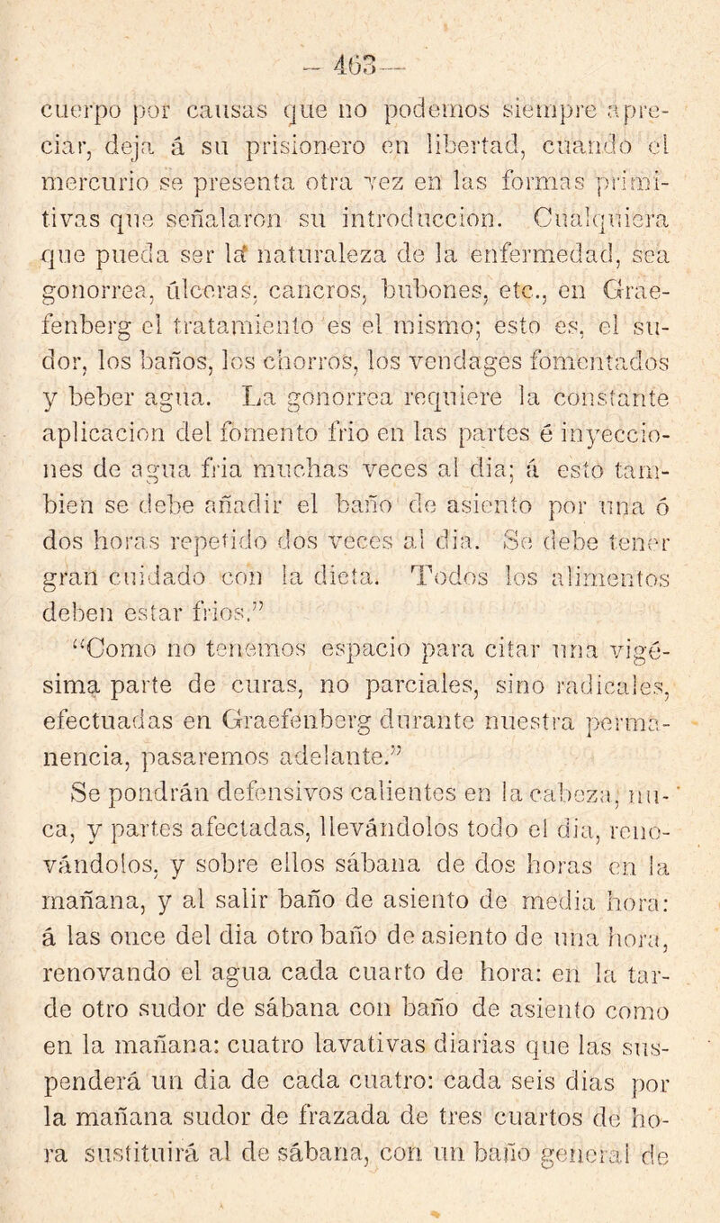 cuerpo fjor causas que no podemos siempre apre- ciar, deja á su prisionero en libertad, cuando el mercurio se presenta otra Tez en las formas primi- tivas que señalaron su introducción. Cualquiera que pueda ser Irí naturaleza de la enfermedad, sea gonorrea, úlceras, cancros, bubones, etc., en Grae- fenberg el tratamiento es el mismo; esto es, el su- dor, los baños, los chorros, los vendages fomentados y beber agua. La gonorrea requiere la constante aplicación del fomento frió en las partes é inyeccio- nes de agua fria muchas veces al dia; á esto tam- bién se debe añadir el baño de asiento por una ó dos horas repetido dos veces al dia. Se debe tener gran cuidado con la dieta. Todos los alimentos deben estar fríos.” ^^Como no tenemos espacio para citar una vigé- sima parte de curas, no parciales, sino radicales, efectuadas en Graefenberg durante nuestra perma- nencia, pasaremos adelante.” Se pondrán defensivos calientes en la cabeza, nu- ’ ca, y partes afectadas, llevándolos todo el dia, reno- vándolos, y sobre ellos sábana de dos horas en la mañana, y al salir baño de asiento de media hora: á las once del dia otro baño de asiento de una hora, renovando el agua cada cuarto de hora: en la tar- de otro sudor de sábana con baño de asiento como en la mañana: cuatro lavativas diarias que las sus- penderá un dia de cada cuatro: cada seis dias por la mañana sudor de frazada de tres cuartos de ho- ra sustituirá al de sábana, con un baño general de