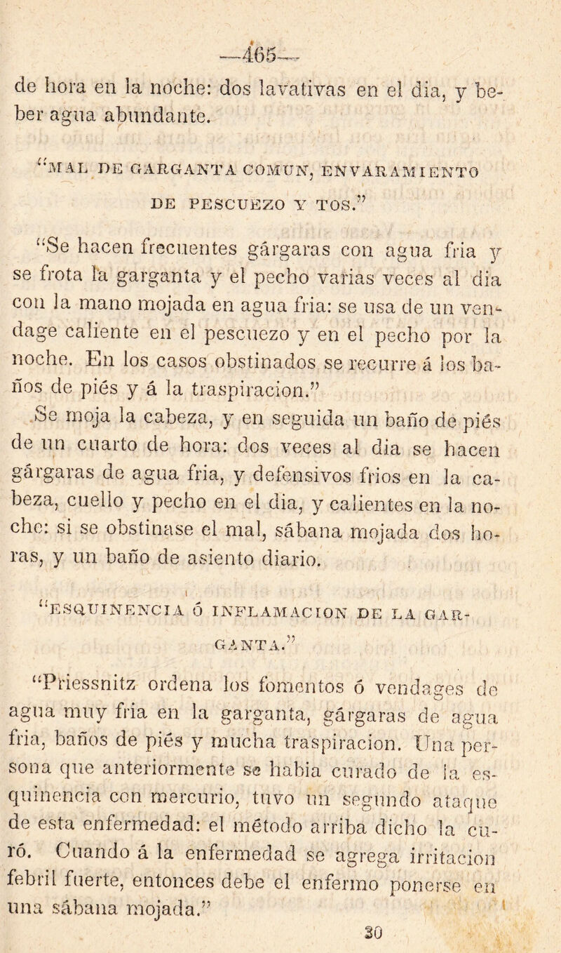 de hora en la noche: dos lavativas en el día, y be- ber agna abundante. ^•MAL DE GARGANTA COMUN, ENVARAMIENTO DE PESCUEZO Y TOS.” “Se hacen frecuentes gárgaras con agua fria y se frota la garganta y el pecho varias veces al dia con la mano mojada en agua fria: se usa de un ven^- dage caliente en el pescuezo y en el pecho por la noche. En los casos obstinados se recurre á los ba- ños de pies y á la traspiración.” .Se moja la cabeza, y en seguida un baño de piés de un cuarto de hora: dos veces al dia se hacen gárgaras de agua fria, y defensivos frios en la ca- beza, cuello y pecho en el dia, y calientes en la no- che: si se obstinase el mal, sábana mojada dos ho- ras, y un baño de asiento diario. 1 “eSQ,UINENCIA ó INFLAMACION DE LA GAR- GANTA.” “Priessnitz ordena los fomentos ó vendages de agua muy fria en la garganta, gárgaras de agua fria, baños de piés y mucha traspiración. Una per- sona que anteriormente se había curado de la es- quinencia con mercurio, tuvo un segundo ataque de esta enfermedad: el método arriba dicho la cu- ró. Cuando á la enfermedad se agrega irritación febiil fuerte, entonces debe el enfermo ponerse en una sábana mojada.” ’ SO