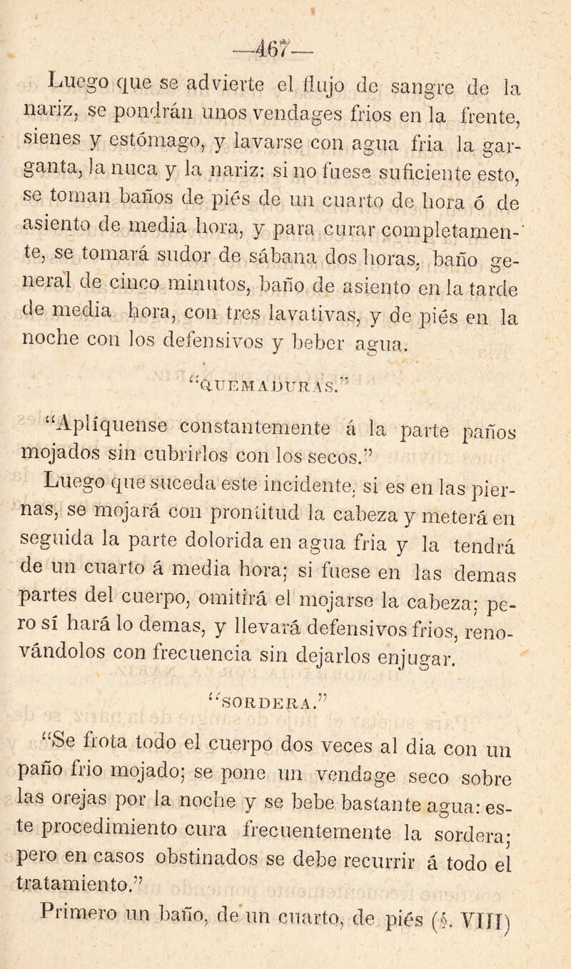 Luego que se advierte el flujo de sangre de la narizj se pondrán unos vendages fríos en la frente, sienes y estómago, y lavarse con agua fria la gar- ganta, la nuca y la nariz: si no fuese suficiente esto, se toman baños de pies de un cuarto de hora ó de asiento de media hora, y para curar completamen-' te, se tomará sudor de sábana dos horas, baño ge- neral de cinco minutos, baño de asiento en la tarde de media hora, con tres lavativas, y de piés en la noche con los defensivos y Ijeber agua. '^'Q.ttemaüuras.’' Apliqúense constantemente á la parte paños mojados sin cubrirlos con los secos.” Luego que suceda este incidente, si es en las pier- nas, se mojará con prontitud la. cabeza y meterá en seguida la parte dolorida en agua fria y la tendrá de un cuarto á media hora; si fuese en las demas partes del cueipo, omitirá el mojarse la cabeza; pe- ro sí hará lo demas, y llevará defensivos fríos, reno- vándolos con frecuencia sin dejarlos enjugar. ‘fsORDERA.” “Se frota todo el cuerpo dos veces al día con un paño frió mojado; se pone un vendo ge seco sobre las orejas por la noche y se bebe bastante agua: es- te procedimiento cura frecuentemente la sordera- pero en casos obstinados se debe recurrir á todo el tratamiento.” Primero un baño, de un cuarto, de piés (§. VIÍI)