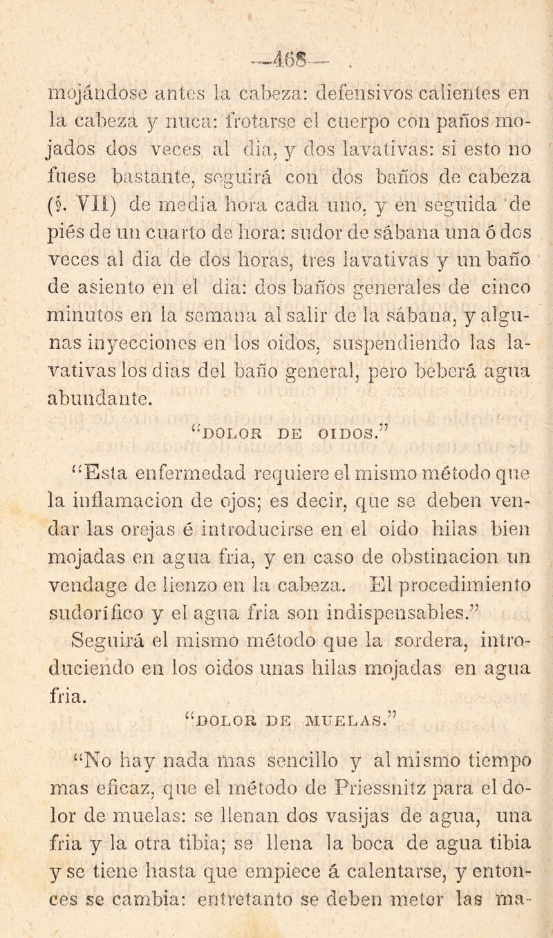 mojándose antes la cabeza: defensivos calientes en la cabeza y nuca: frotarse el cuerpo con paños mo- jados dos veces al dia, y dos lavativas: si esto no fuese bastante, seguirá con dos baños de cabeza (§. YÍI) de media hora cada uno. y en seguida de piés de un cuarto de hora: sudor de sábana una ó dos veces al dia de dos horas, tres lavativas y un baño de asiento en el dia: dos baños generales de cinco minutos en la semana al salir de la sábana, y algu- nas inyecciones en los oidos, suspendiendo las la- vativas los dias del baño general, pero beberá agua abundante. ‘mOLOR DE OIDOS.” ‘•Esta enfermedad requiere el mismo método cpie la inflamación de ojos; es decir, que se deben ven- dar las orejas é introducirse en el oido hilas bien mojadas en agua fria, y en caso de obstinación un vendage de lienzo en la cabeza. El procedimiento sudorífico y el agua fria son indispensables.” Seguirá el mismo método que la sordera, intro- duciendo en los oidos unas hilas mojadas en agua fria. “dolor de muelas.” “No hay nada mas sencillo y al mismo tiempo mas eficaz, que el método de Priessniíz para el do- lor de muelas: se llenan dos vasijas de agua, una fria y la otra tibia; se llena la boca de agua tibia y se tiene hasta q ue empiece á calentarse, y enton- ces se cambia: entretanto se deben meter las ma-