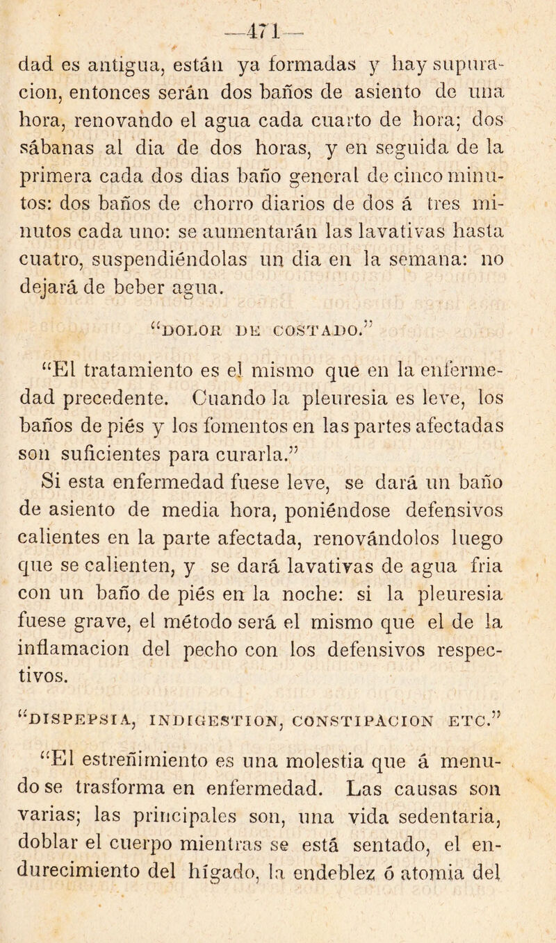 —471-^ dad es aiitigüa, están ya formadas y hay supura- ción, entonces serán dos baños de asiento de una hora, renovando el agua cada cuarto de hora; dos sábanas al dia de dos horas, y en seguida de la primera cada dos dias baño general de cinco minu- tos: dos baños de chorro diarios de dos á tres mi- nutos cada uno: se aumentarán las lavativas hasta cuatro, suspendiéndolas un dia en la semana: no dejará de beber agua. ‘^DOLOR DE COSTADO.’’ “El tratamiento es el mismo que en la enferme- dad precedente. Cuando ia pleuresía es leve, los baños de pies y los fomentos en las partes afectadas son suficientes para curarla.” Si esta enfermedad fuese leve, se dará un baño de asiento de media hora, poniéndose defensivos calientes en la parte afectada, renovándolos luego que se calienten, y se dará lavativas de agua fria con un baño de piés en la noche: si la pleuresía fuese grave, el método será el mismo que el de la inflamación del pecho con los defensivos respec- tivos. “dispepsia, INDIGESTION, CONSTIPACION ETC.” “El estreñimiento es una molestia que á menu- do se trasforma en enfermedad. Las causas son varias; las principales son, una vida sedentaria, doblar el cuerpo mientras se está sentado, el en- durecimiento del hígado, la endeblez 6 atomia del