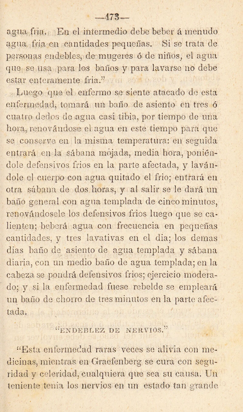 -^473 agua fría. En ei intermedio debe beber á menudo agua fría en cantidades pequeñas. Si se trata de personas endebleSj de mugeres ó de niños_, el agua que se usa para los baños y para lavarse no debe estar enteramente fria.” Luego que el enfermo se siente atacado de esta enftBrmedad, tomará un baño de asiento en tres ó cuatro dedos do agua casi tibia, por tiempo de una hora, renovándose el agua en este tiempo para que se conserve en la misma temperatura: en seguida entrará en la sábana mojada, media hora, ponién- dole defensivos frios en la parte afectada, y laván- dole el cuerpo con agua quitado el frió; entrará en otra sábana de dos horas, y al salir se le dará un baño general con agua templada de cinco minutos, renovándosele los defensivos frios luego que se ca- lienten; beberá agua con frecuencia en pequeñas cantidades, y tres lavativas en el dia; los demas dias baño de asiento de agua templada y sábana diaria, con un medio baño de agua templada; en la cabeza se pondrá defensivos frios; ejercicio modera- do; y si la enfermedad fuese rebelde se empleará un baño de chorro de tres minutos en la parte afec- tada. “líNDlíRL/EZ DE NERVIOS.^’ t “Esta enfermedad raras veces se alivia con me- dicinas, mientras en Graefenberg se cura con segu- ridad y celeridad, cualquiera que sea su causa. Un teniente tenia los nervios en un estado tan grande