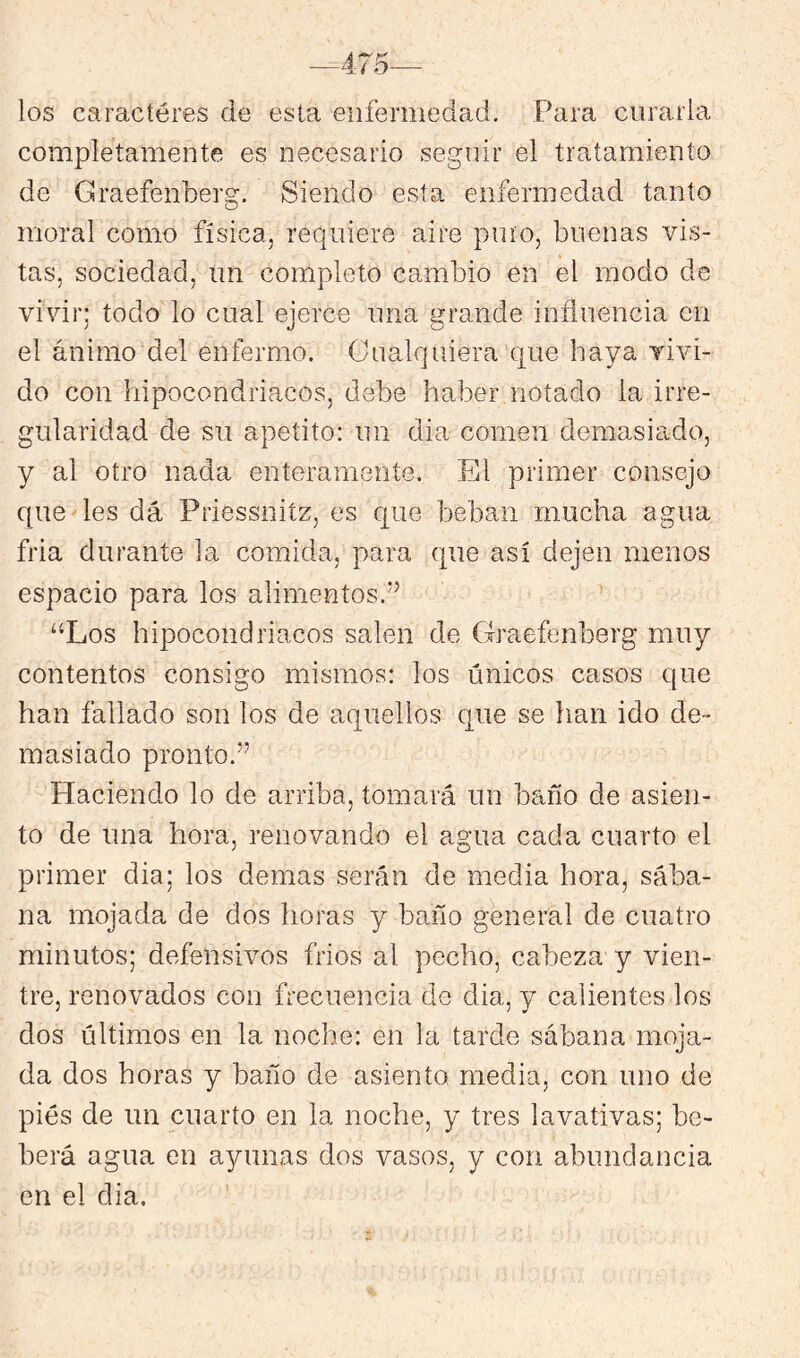 los caracteres de esta eiifermedad. Para curarla completamente es necesario seguir el tratamiento de Graefenberg. Siendo esta enfermedad tanto moral como física, requiere aire pino, buenas vis- tas, sociedad, un completo cambio en el modo de vivir; todo lo cual ejerce una grande influencia en el ánimo del enfermo. Cualquiera que haya vivi- do con hipocondriacos, debe haber notado la irre- gularidad de su apetito: un dia comen demasiado, y al otro nada enteramente. El primer consejo que des dá Priessnitz, es que beban mucha agua fria durante la comida, para que así dejen menos espacio para los alimentos.*’ “Los hipocondriacos salen de Graefenberg muy contentos consigo mismos: los únicos casos que han fallado son los de aquellos que se han ido de- masiado pronto.” Haciendo lo de arriba, tomará un bario de asien- to de una hora, renovando el agua cada cuarto el primer dia; los demas serán de media hora, sába- na mojada de dos horas y baño general de cuatro minutos; defensivos fríos al pecho, cabeza y vien- tre, renovados con frecuencia de dia, y calientes los dos últimos en la noche: en la tarde sábana moja- da dos horas y baño de asiento media, con uno de pies de un cuarto en la noche, y tres lavativas; be- berá agua en ayunas dos vasos, y con abundancia en el dia.