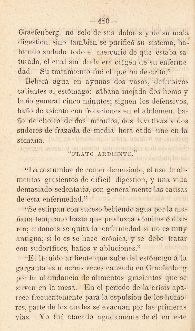 Graefeiiberg, no solo de sus dolores y de su mala digestión, sino también se purificó su sistema, ha- biendo sudado todo el mercurio de que estaba sa- turado, el cual sin duda era origen de su enferme- dad. Su tratamiento fue el que he descrito,'’ Beberá agua en ayunas dos vasos, defensivos calientes al estómago: sábana mojada dos horas y baño general cinco minutos; siguen los defensivos, baño de asiento con frotaciones en el abdomen, ba- ño de chorro de dos minutos, dos lavativas y dos sudores de frazada de media hora cada uno en la semana, “flato ardiente.” “La costumbre de comer demasiado, el uso de ali- mentos grasicntos de difícil digestión, y una vida demasiado sedentaria, son generalmente las causas de esta enfermedad.” “Se estirpan con suceso bebiendo agua por la ma- ñana temprano hasta que produzca vómitos ó diar- rea; entonces se quita la enfermedad si no es muy antigua; si lo es se hace crónica, y se debe tratar con sudoríficos, baños y abluciones.” “El líquido ardiente que sube del estómago á la garganta es muchas veces causado en Graefenberg por la abundancia de alimentos grasicntos que se sirven en la mesa. En el periodo de la crisis apa- rece frecuentemente para la espulsion de los humo- res, parte de los cuales se evacúan por las primeras vias. Yo fui atacado agudamente de él en este