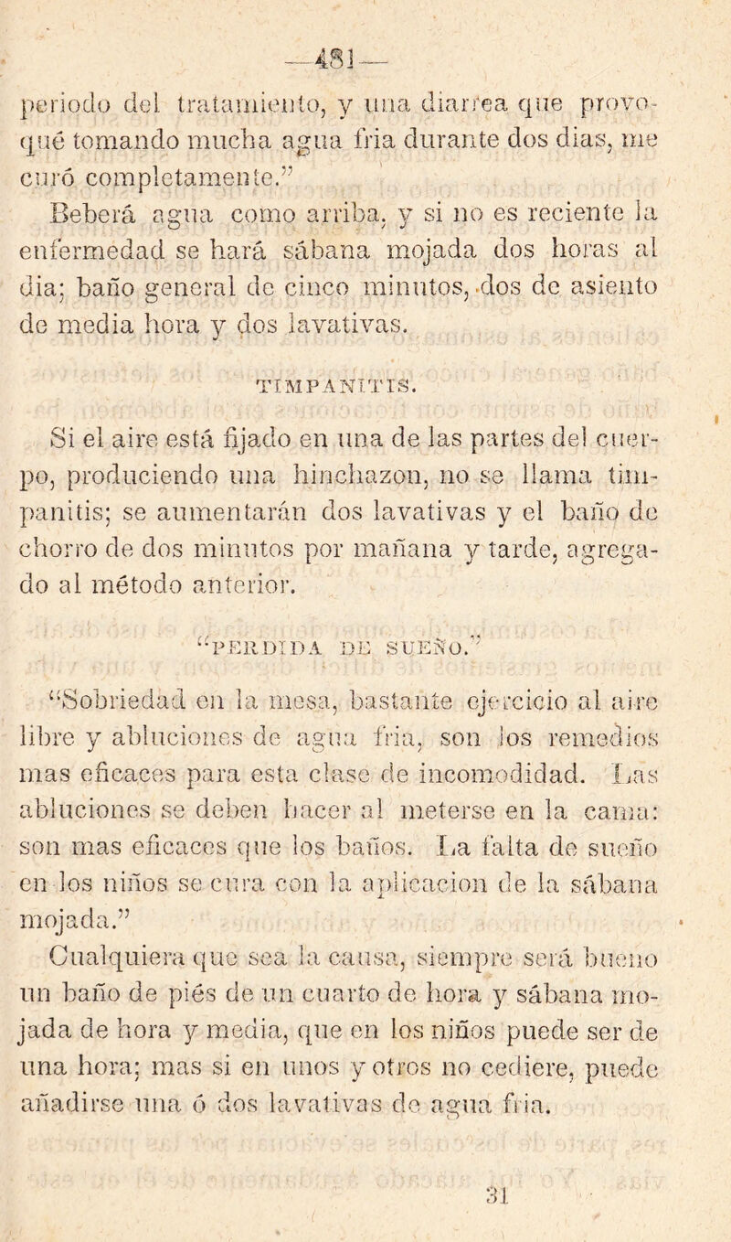 periodo del tratainieiito, y diarrea qoe provo- (paé tomando mucha agua fria durante dos dias, me curó completamente.” Beberá agua como arriba. 3^ si no es reciente la enfermedad se hará sábana mojada dos horas al dia; baño general de cinco minutos, >dos de asiento de media hora y dos lavativas. TIMPANITIS. Si el aire está fijado en una de las partes del cuer- po, produciendo una hinchazón, no se llama tim- panitis; se aumentarán dos lavativas y el baño de chorro de dos minutos por mañana y tarde, agrega- do al método anterior. “perdida de SUEÍiO.’' “Sobriedad en la mesa, bastante ejercicio al aire libre y abluciones de agua fria, son ios remedios mas eficaces para esta clase de incomodidad. ÍjOs abluciones se deben hacer al meterse en la cama: son mas eficaces que los baños. í^a falta de sueño en los niños se cura con la a|)licacion de la sábana mojada.” Cualquiera que sea la causa, siempre será bueno un baño de pies de un cuarto de hora 3^ sábana mo- jada de hora 3^ media, que en los niños puede ser de una hora; mas si en unos y otros no cediere, puede añadirse una ó dos lavativas de agua fria.