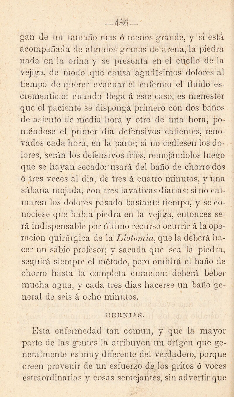 gan de na tamaño mas ó menos grande, y si está acompañada de algnnos granos de arena, la piedra nada en la orina y se presenta en ei cuello de la vejiga, de modo que causa agudísimos dolores al tiempo de querer evacuar el enfermo el ñuido es- crementicio: cuando llena á este caso, es menester que el paciente se disponga primero con dos baños de asiento de media hora y otro de una hora, po- niéndose el primer dia defensivos calientes, reno- vados cada hora, en la parte; si no cediesen los do- lores, serán los defensivos frios, remojándolos luego que se hayan secado: usará del baño de chorro dos ó tres veces al dia, de tres á cuatro minutos, y una sábana mojada, con tres lavativas diarias: sino cal- maren los dolores pasado bastante tiempo, y se co- nociese que habla piedra en la vejiga, entonces se- rá indispensable por último recurso ocurrir á la ope- ración quirúrgica de la Liotomia, que la deberá ha- cer un sabio profesor; y sacada que sea la piedra, seguirá siempre el método, pero omitirá el baño de chorro hasta la completa curación: deberá beber mucha agua, y cada tres dias liacerse un baño ge- neral de seis á ocho minutos. lí KRNIAS. Esta enfemredad tan común, y que la mayor parte de las gantes la atribuyen un origen que ge- neralmente es muy diferente del verdadero, porque creen provenir de un esfuerzo de^ les gritos ó voces estraordinarias y cosas semejantes, sin advertir que