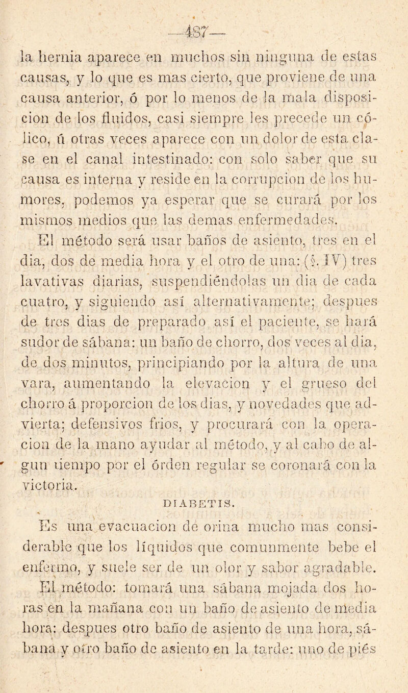 la hernia aparece en muchos sin niüguna de estas causas, y lo que es mas cierto, que proviene de una causa anterior, ó por lo menos de la mala disposi- ción de los fluidos, casi siempre les precede un có- lico, ü otras veces aparece con un dolor de esta cla- se en el canal intestinado: con solo saber que su causa es interna y reside en la corrupción de los hu- mores, podemos ya esperar que se curará por los mismos medios que las demas enfermedades. El método será usar baños de asiento, tres en el clia, dos de media hora y el otro de una: (§, ÍY) tres lavativas diarias, suspendiéndolas nn dia de cada cuatro, y siguiendo así alternativamente; después de tres dias de preparado así el pacieiiíe, se hará sudor de sábana: im baño de chorro, dos veces al día, de dos minutos, principiando por la altura de una vara, aumentando la elevación y el grueso del chorro á proporción de los dias, y novedades que ad- vierta; defensivos frios, y procurará con la opera- ción de la mano ayudar al método, y al calm de al- gún riempo por el orden regular se coronará con la victoria. DÍABETTS. Es una evacuación de orina mucho mas consi- derable que los líquidos que comunmente bebe el enfermo, y suele ser de un olor y sabor agradable. El método: tomará una sábana mojada dos lio- ras en la mañana con iLii baño de asiento demedia hora: después otro baño de asiento de una hora, sá- bana y otro baño de asiento en la tarde: uno de piés