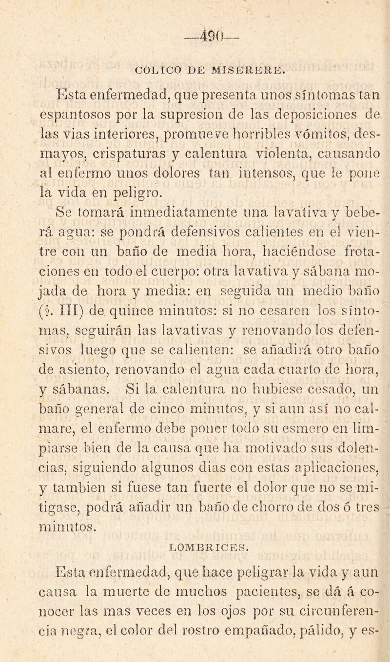 --490— COLICO DE MISEREUE. Esta enfermedad, que presenta unos síntomas tan espantosos por la supresión de las deposiciones de las vias interiores, promueve horribles vómitos, des- mayos, crispaturas y calentura violenta, causando al enfermo unos dolores tan intensos, que le pone la vida en peligro. Se tomará inmediatamente una lavativa y beber rá agua; se pondrá defensivos calientes en el vien- tre con un baño de media hora, haciéndose frota- ciones en todo el cuerpo: otra lavativa y sábana mo- jada de hora y media: en seguida un medio baño (§. ííí) de quince minutos: si no cesaren los sínto- mas, seguirán las lavativas y renovándolos defen- sivos luego que se calienten: se añadirá otro baño de asiento, renovando el agua cada cuarto de hora, y sábanas. Si la calentura no hubiese cesado, un baño general de cinco minutos, v si aun así no cal- mare, el enfermo debe poner todo su esmero en lim- piarse bien de la cansa que ha motivado sus dolen- cias, siguiendo algunos dias con estas aplicaciones, y también si fuese tan fuerte el dolor que no se mi- tigase, podrá añadir un baño de chorro de dos ó tres minutos. LOMBRICES. Esta enfermedad, que hace peligrar la vida y aun causa la muerte de muchos pacientes, se dá á co- nocer las mas veces en los ojos por su circunferen- cia negra, el color del rostro empañado, pálido, y es-