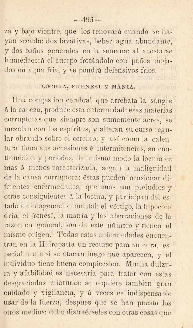 za y bajo vientre, que los renovará cuando se ha- yan secado: dos lavativas, beber agua abundante, V dos baños generales en la semana: al acostarse humedecerá el cuerpo frotándolo con paños moja- dos en agua fria, y se pondrá defensivos frios. LOCULIA, FRENESI Y MANI A. Una congestión cerebral que arrebata la sangre á la cabeza, produce esta enfermedad: esas materias corruptoras que siempre son sumamente acres, se mezclan con los espíritus, y alteran su curso regu- lar obrando sobre el cerebro: 3^ así como la calen- tura tiene sus accesiones é intermitencias, su con- tinuación y periodos, del mismo modo la locura es mas ó menos caracterizada, según la malignidad de la cansa corriq)tora: éstas pueden ocasionar di- ferentes enfermedades, que unas son preludios y otras consiguientes á la locura, y participan del es- tado de enagenacion mental: el vértigo, la hipocon- dría, el frenesí, la manía y las aberraciones de la razón en general, son de este número y tienen el mismo origen. Todas estas enfermedades encuen- tran en la Hidropatía un recurso para su cura, es- pecialmente si se atacan luego que aparecen, y el individuo tiene buena complecsion. Mucha dulzu- ra y afabilidad es necesaria para tratar con estas desgraciadas criaturas: se requiere también gran cuidado y vigilancia, y á veces es indispensable usar de la fuerza, después que se han puesto los otros medios: debe distraérseles con otras cosas que