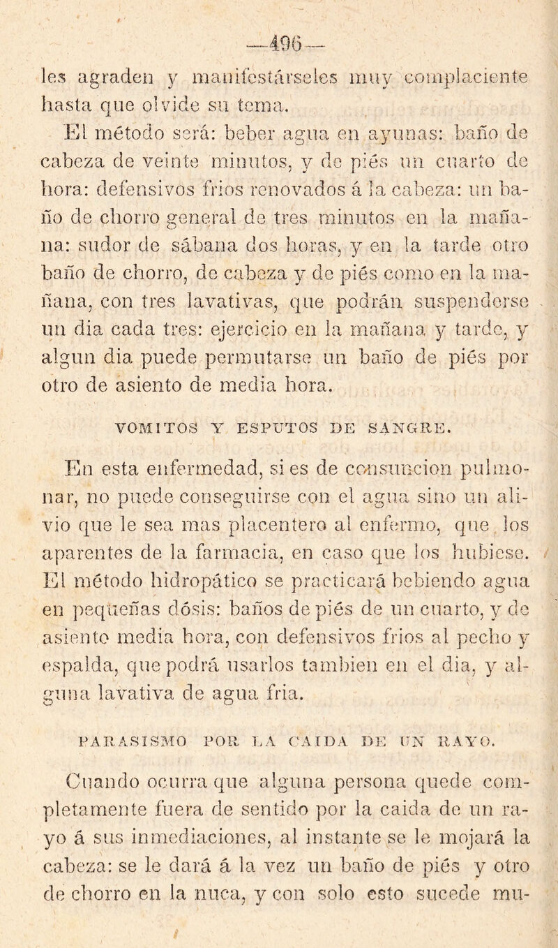 les agraden y manifesíárseies muy complaciente hasta que olvide su tema. El método será: beber agua en ayunas: baño de cabeza de veinte minutos, y do piés un cuarto de hora: defensivos fríos renovados á la cabeza: un ba- ño de chori’o general de tres minutos en la maña- na: sudor de sábana dos horas, y en la tarde otro baño de chorro, de cabeza y de piés como en la ma- ñana, con tres lavativas, que podrán suspenderse un día cada tres: ejercicio en la mañana y tarde, y algún dia puede permutarse un baño de piés por otro de asiento de media hora. VOMITOS Y ESPUTOS DE SANGRE. En esta enfermedad, si es de ccTisuncion pulmo- nar, no puede conseguirse con el agua sino un ali- vio que le sea mas placeníero al eníermo, que los aparentes de la farmacia, en caso que los hubiese. El método hidropático se practicará bebiendo agua en pequeñas dosis: baños de piés de un cuarto, y de asiento media hora, con defensivos fríos al pecho y espalda, que podrá usarlos tam])ieii en el dia, y al- guna lavativa de agua fría. PARASISMO POR LA CAIDA DE UN RAYO. Cuando ocurra que alguna persona quede com- pletamente fuera de sentido por la caída de im ra- yo á sus inmediaciones, al instante se le mojará la cabeza: se le dará á la vez un baño de piés y otro de chorro en la nuca, y con solo esto sucede mu-