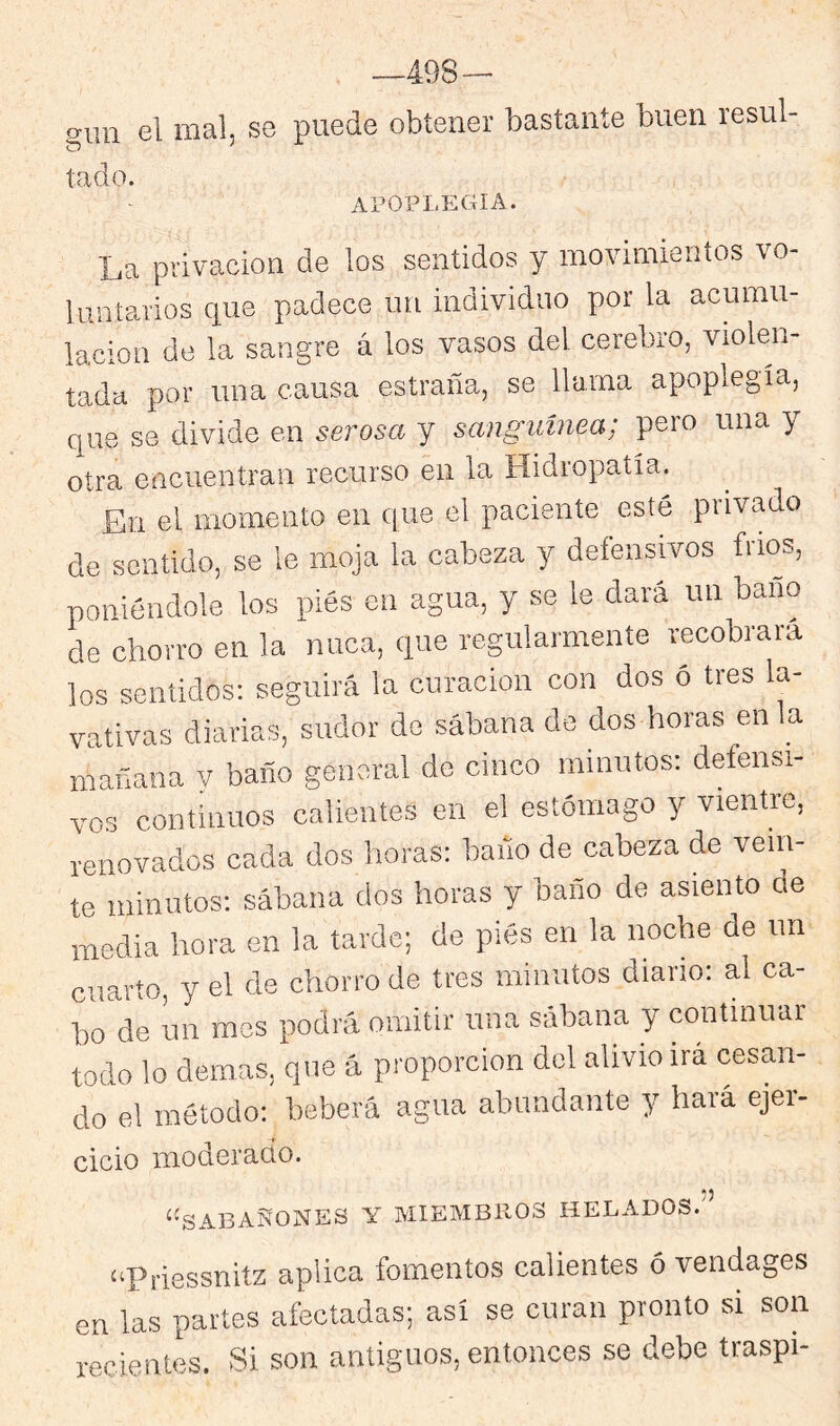 -498- giin el mal, se puede obtener bastante buen resul- tado. APOPLEGIA. La privación de los sentidos y movimientos vo- luntarios que padece im individuo por la acumn- lacion de la sangre á los vasos del cerebro, violen- tada por una causa estraña, se Huma apoplegía, que se divide en serosa y sanguínea; pero una y otra encuentran recurso éii la Hidropatía. En el momento en C|ue el paciente esté privado de sentido, se le moja la cabeza y defensivos fríos, poniéndole los pies en agua, y se le dará un baño de chorro en la nuca, que regularmente recóbrala los sentidos: seguirá la curación con dos ó tres la- vativas diarias, sudor de sábana de dos horas en la mañana v baño genoral do cinco minutos: defensi- vos continuos calientes en el estómago y vientre, renovados cada dos horas: baño de cabeza de vein- te minutos: sábana dos horas y baño de asiento de media hora en la tarde; de pies en la noche de un cuarto, y el de chorro de tres minutos diario: al ca- bo de un mes podrá omitir una sábana y continuar todo lo demas, que á proporción del alivio irá cesan- do el método: beberá agua abundante y hará ejei- cicio moderado. ‘'SABAÑONES Y MIEMBROS HELADOS. “Priessnitz aplica fomentos calientes ó vendages en las partes afectadas; así se curan pronto si son recientes. Si son antiguos, entonces se debe traspi-