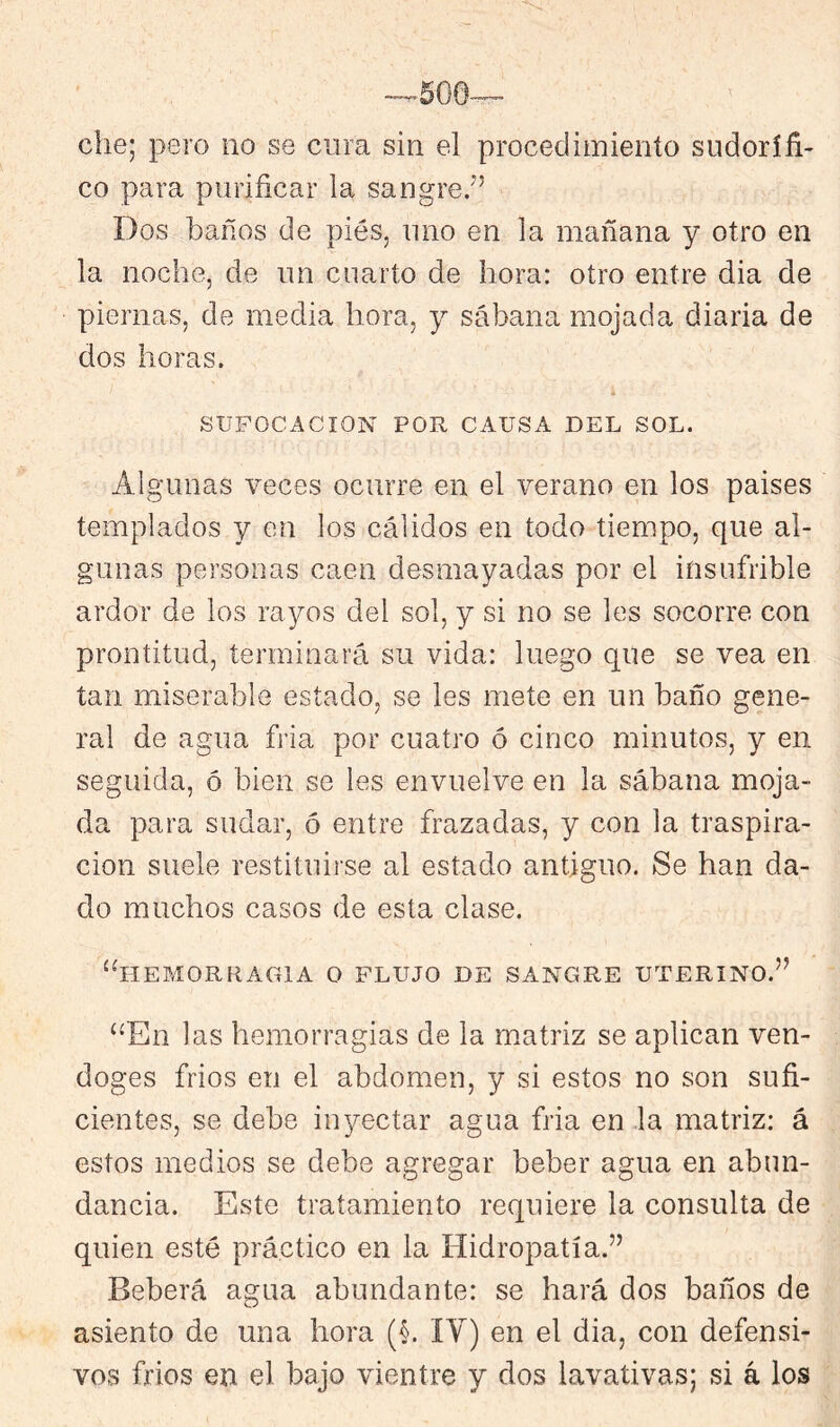 che; pero no se cura sin el procedimiento sudorífi- co para purificar la sangre/’ Dos baños de pies, uno en la mañana y otro en la noche, de un cuarto de hora: otro entre dia de piernas, de media hora, y sábana mojada diaria de dos horas. ; SUFOCACION POR CAUSA DEL SOL. Algunas veces ocurre en el verano en los paises templados y en los cálidos en todo tiempo, que al- gunas personas caen desmayadas por el insufrible ardor de los rayos del sol, y si no se les socorre con prontitud, terminará su vida; luego que se vea en tan miserable estado, se les mete en un baño gene- ral de agua fria por cuatro ó cinco minutos, y en seguida, ó bien se les envuelve en la sábana moja- da para sudar, ó entre frazadas, y con la traspira- ción suele restituirse al estado antiguo. Se han da- do muchos casos de esta clase. “hemorragia o flujo de sangre uterino.” “En las hemorragias de la matriz se aplican ven- doges frios en el abdomen, y si estos no son sufi- cientes, se debe inyectar agua fria en ,1a matriz: á estos medios se debe agregar beber agua en abun- dancia. Este tratamiento requiere la consulta de quien esté práctico en la Hidropatía.” Beberá agua abundante: se hará dos baños de asiento de una hora (i IV) en el dia, con defensi- vos frios en el bajo vientre y dos lavativas; si á los