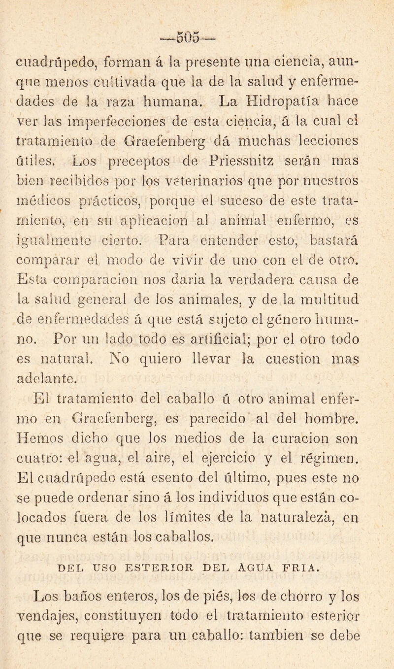 cuadrúpedo, forman á la presente una ciencia, aun- que menos cultivada que la de la salud y enferme- dades de la raza humana. La Hidropatía hace ver las imperfecciones de esta ciencia, á la cual el tratamiento de Graefenberg dá muchas lecciones útiles. Los preceptos de Priessnitz serán mas bien recibidos por los veterinarios que por nuestros médicos prácticos, porque el suceso de este trata- miento, en su aplicación al animal enfermo, es igualmente cierto. Para entender esto, bastará comparar el modo de vivir de uno con el de otro. Esta comparación nos daria la verdadera causa de la salud general de los animales, y de la multitud de enfermedades á que está sujeto el género huma- no. Por un lado todo es artificial; por el otro todo es natural. No quiero llevar la cuestión mas adelante. El tratamiento del caballo ú otro animal enfer- mo en Graefenberg, es parecido al del hombre. Piemos dicho que los medios de la curación son cuatro: el agua, el aire, el ejercicio y el régimen. El cuadrúpedo está esento del último, pues este no se puede ordenar sino á los individuos que están co- locados fuera de los límites de la naturaleza, en que nunca están los caballos. DEL uso ESTERIOR DEL AGUA FRIA. Los baños enteros, los de piés, los de chorro y los vendajes, constituyen todo el tratamiento esterior que se requií3re para un caballo: también se debe