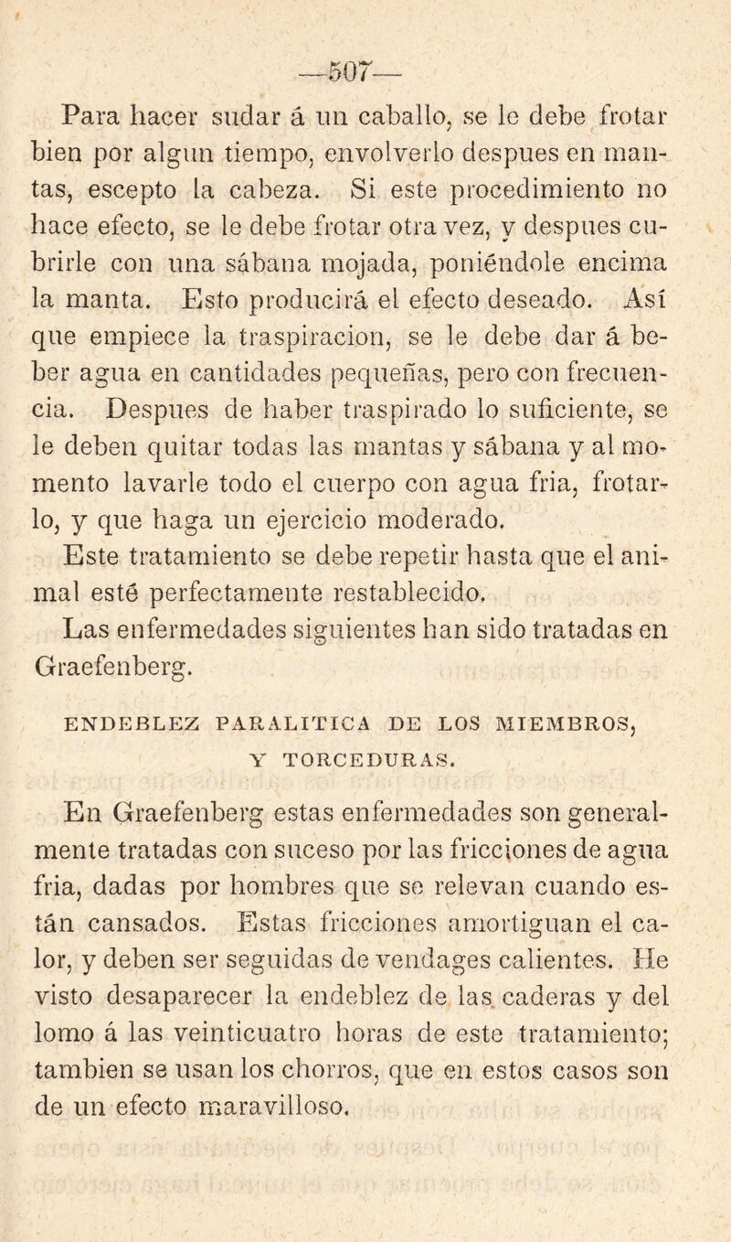 —507 Para hacer sudar á un caballo, se le debe frotar bien por algún tiempo, envolverlo después en man- tas, escepto la cabeza. Si este procedimiento no hace efecto, se le debe frotar otra vez, y después cu- brirle con una sábana mojada, poniéndole encima la manta. Esto producirá el efecto deseado. Así que empiece la traspiración, se le debe dar á be- ber agua en cantidades pequeñas, pero con frecuen- cia. Después de haber traspirado lo suficiente, se le deben quitar todas las mantas y sábana y al mo- mento lavarle todo el cuerpo con agua fria, frotar- lo, y que haga un ejercicio moderado. Este tratamiento se debe repetir hasta que el ani- mal esté perfectamente restablecido, Las enfermedades siguientes han sido tratadas en Graefenberg. ENDEBLEZ PARALITICA DE LOS MIEMBROS, Y TORCEDURAS. En Graefenberg estas enfermedades son general- mente tratadas con suceso por las fricciones de agua fria, dadas por hombres que so relevan cuando es- tán cansados. Estas fricciones amortiguan el ca- lor, y deben ser seguidas de vendages calientes. He visto desaparecer la endeblez de las caderas y del lomo á las veinticuatro horas de este tratamiento; también se usan los chorros, que en estos casos son de un efecto maravilloso.