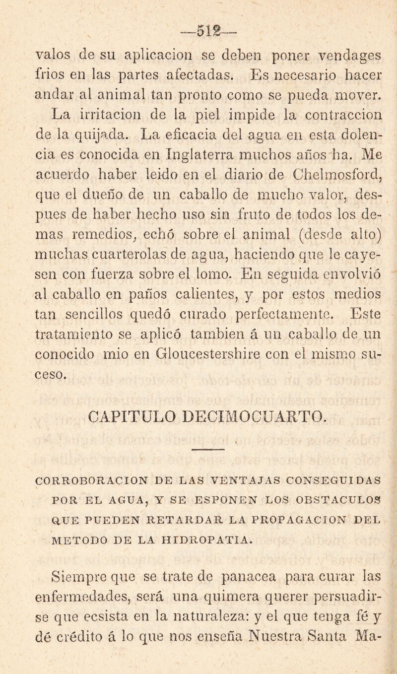 —512-- valos de su aplicación se deben poner vendages fríos en las partes afectadas. Es necesario hacer andar al animal tan pronto como se pueda mover. La irritación de la piel impide la contracción de la quijada. La eñcacia del agua en esta dolen- cia es conocida en Inglaterra muchos años ha. Me acuerdo haber leído en el diario de Chelmosfordj que el dueño de un caballo de mucho valor, des- pués de haber hecho uso sin fruto de todos los de- mas remedios^ echó sobre el animal (desde alto) muchas cuarterolas de agua, haciendo que le caye- sen con fuerza sobre el lomo. En seguida envolvió al caballo en paños calientes, y por estos medios tan sencillos quedó curado perfectamente. Este tratamiento se aplicó también á un caballo de un conocido mió en Gloucestershire con el mismo su- ceso. CAPITULO DECIMOCUARTO. CORROBORACION DE LAS VENTAJAS CONSEGUIDAS POR EL AGUA, Y SE ESPONEN LOS OBSTACULOS Q.UE PUEDEN RETARDAR LA PROPAGACION DEL METODO DE LA HIDROPATIA. Siempre que se trate de panacea para curar las enfermedades, será una quimera querer persuadir- se que ecsista en la naturaleza: y el que tenga fé y dé crédito á lo que nos enseña Nuestra KSanta Ma-