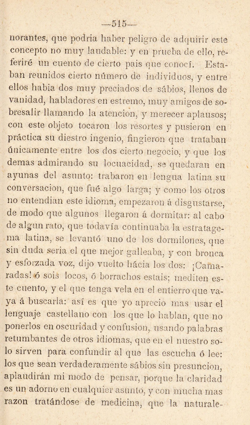 515— íiorantes, que podría haber peligro de ad(|iiirir este concepto no muy laudable: y en prueba de ello, re- feriré un cuento de cierto pais que conocí. Esta- ban reunidos cierto número de individuos, y entre ellos había dos muy preciados de sábios, llenos de vanidad, habladores en esíremo, muy amigos de so- bresalir llamando la atención, y merecer aplausos; con este objeto tocaron ios resortes y pusieron en práctica su diestro ingenio, fingieron que trataban únicamente entre los dos cierto negocio, y que los demas admirando su locuacidad, se quedaran en ayunas del asunto; trabaron en lengua latina su conversación, que fué algo larga; y como los otros no entendían este idioma, empezaron á disgustarse, de modo que algunos llegaron á dormitar: ai cabo de algunrato, que todavía continuaba la estratage- ma latina, se levantó uno de los dormilones, que sin duda seria el c|ue mejor galleaba, y con bronca y esforzada voz, dijo vuelto hacia los dos: ¡Cama- radas!-ó sois locos, ó borrachos estáis; mediten es- te cuento, y el que tenga vela en el entierro que va- ya á buscarla: así es que yo aprecio mas usar el lenguaje castellano con ios que lo hablan, que no ponerlos en oscuridad y confusión,, usando palabras retumbantes de otros idiomas, que en el nuestro so- lo sirven para confundir al que las escucha ó lee: los que sean verdaderamente sábios sin presunción, aplaudirán mi modo de pensar, porque la claridad es un adorno en cualquier asunto, y con mucha mas razón tratándose de medicina, que la naturale-