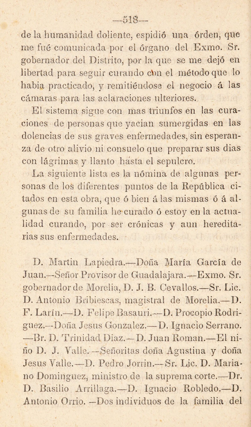 de la humanidad doliente, espidió una orden, que rne fue comunicada por el órgano del Exmo. Sr. gobernador del Distrito, por la que se me dejó en libertad para seguir curando cbn el método que lo habla practicado, y remitiéndose el negocio á las cámaras para las aclaraciones ulteriores. El sistema sigue con mas triunfos en las cura- ciones de personas que yacían sumergidas en las dolencias de sus graves enfermedades, sin esperan- za de otro alivio ni consuelo que preparar sus dias con lágrimas y llanto hasta el sepulcro. La siguiente lista es la nómina de algunas per- sonas de los diferentes puntos de la República ci- tados en esta obra, que ó bien á las mismas ó á al- gunas de su familia lie curado ó estoy en la actua- lidad curando, por ser crónicas y aun heredita- rias sus enfermedades. D. Martin Lapiedra,—Doña María García de Juan.—Señor Provisor de Guadalajara.—Exmo. Sr. gobernador de Morelia, D. J. B. Cevallos.—Sr. Lie. D. Antonio Bribiescas, magistral de Morelia.—D. F. Larín.—D. Felipe Basauri.—D. Procopio Rodrí- guez.—Doña Jesús González.—D. Ignacio Serrano. —Br. D. Trinidad Diaz.—D. Juan Román.—El ni- ño D. J. Valle. —Señoritas doña Agustina y doña Jesús Valle.—D. Pedro Jorrin.— Sr. Lie. D. Maria- no Domínguez, ministro de la. suprema corte.—Dr. D. Basilio Arrillaga.—D. Ignacio Robledo.—D. Antonio Orrio. —Dos individuos de la familia del