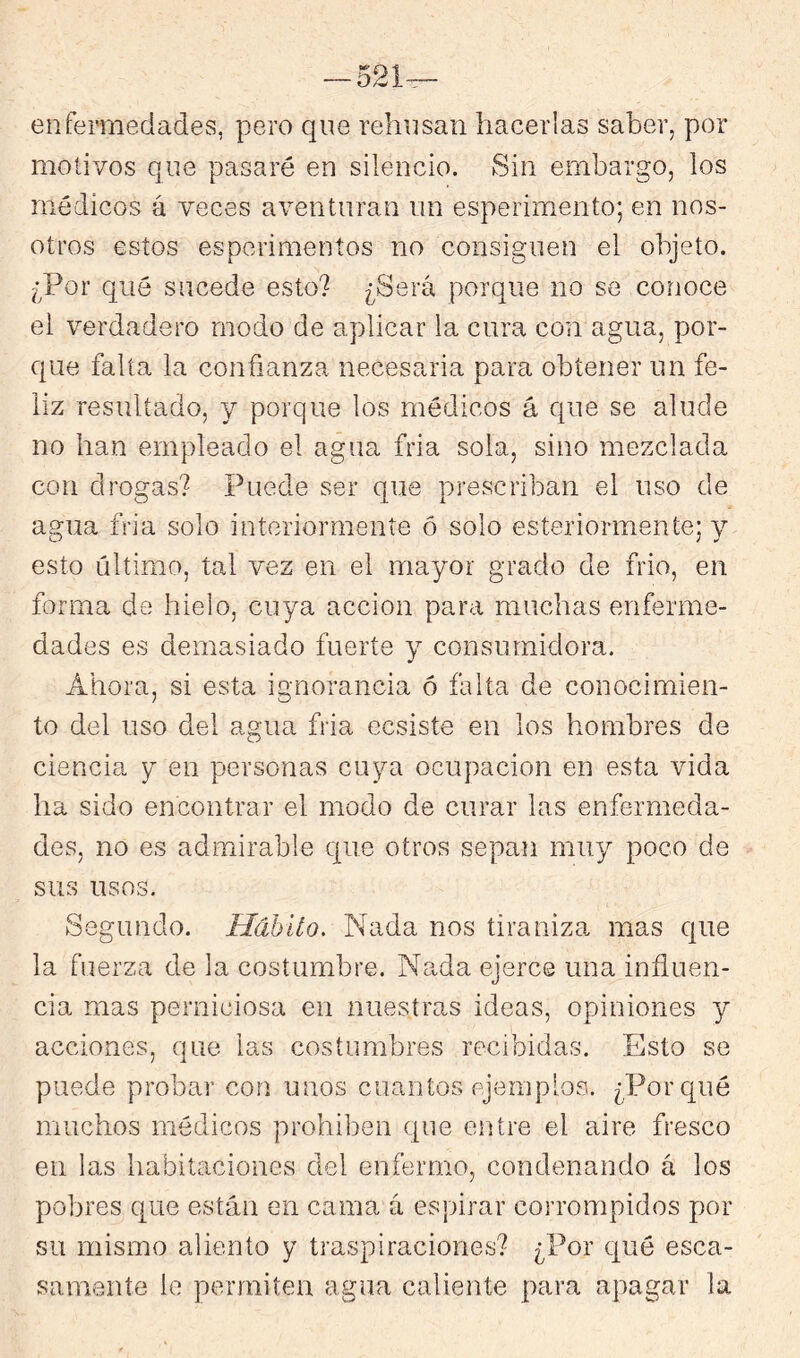 -521— enfermedades, pero que rehúsan hacerlas saber, por motivos que pasaré en silencio. Sin embargo, los médicos á veces aventuran un esperimento; en nos- otros estos esperimentos no consiguen el objeto. ¿Por qué sucede esto? ¿Será porque no se conoce el verdadero modo de aplicar la cura con agua, por- que falta la confianza necesaria para obtener un fe- liz resultado, y porque los médicos á que se alude no han empleado el agua fria sola, sino mezclada con drogas? Puede ser que prescriban el uso de agua fria solo interiormente ó solo esteriormente; y esto ultimo, tal vez en el mayor grado de frió, en forma de hielo, cuya acción para muchas enferme- dades es demasiado fuerte y consumidora. Ahora, si esta ignorancia ó falta de conocimien- to del uso del agua fria ecsiste en los hombres de ciencia y en personas cuya ocupación en esta vida ha sido encontrar el modo de curar las enfermeda- des, no es admirable que otros sepan muy poco de sus usos. Segundo. Hábito. Nada nos tiraniza mas que la fuerza de la costumbre. Na,da ejerce una influen- cia mas perniciosa en nuestras ideas, opiniones y acciones, que las costumbres recibidas. Esto se puede probar con unos cuantos ejemplos. ¿Porqué muchos médicos prohiben que entre el aire fresco en las habitaciones del enfermo, condenando á los pobres que están en cama á espirar corrompidos por su mismo aliento y traspiraciones? ¿Por qué esca- samente le permiten agua caliente para apagar la