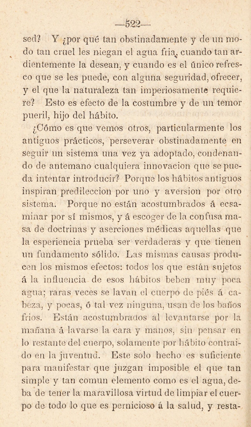 sed? Y ¿por qué tan obstinadamente y de un mo- do tan cruel les ruegan el agua fria^, cuando tan ar- dientemente la desean, y cuando es el único refres- co que se les puede, con alguna seguridad, ofrecer, y el que la naturaleza tan imperiosamente requie- re? Esto es efecto de la costumbre y de un temor pueril, hijo del hábito. ¿Cómo es que vemos otros, particularmente los antiguos prácticos, perseverar obstinadamente en seguir un sistema una vez ya adoptado, condenan- do de antemano cualquiera innovación que se pue- da intentar introducir? Porque los hábitos antiguos inspiran predilección por uno y aversión por otro sistema. Porque no están acostumbrados á ecsa- minar por sí mismos, y á escoger de la confusa ma- sa de doctrinas y aserciones médicas aquellas que la esperiencia prueba ser verdaderas y que tienen un fundamento sólido. Las mismas causas produ- cen los mismos efectos: todos los que están sujetos á la influencia de esos hábitos beben muy poca agua; raras veces se lavan el cuerpo de piés á ca- beza, y pocas, ó tal vez ninguna, usan de los baños frios. Están acostumbrados al levantarse por la mañana á lavarse la cara y manos, sin pensar en lo restante del cuerpo, solamente por hábito contrai- do en la juventud. Este solo hecho es suficiente para manifestar que juzgan imposible el que tan simple y tan común elemento como es el agua, de- ba de tener la maravillosa virtud de limpiar el cuer- po de todo lo que es pernicioso á la salud, y resta-