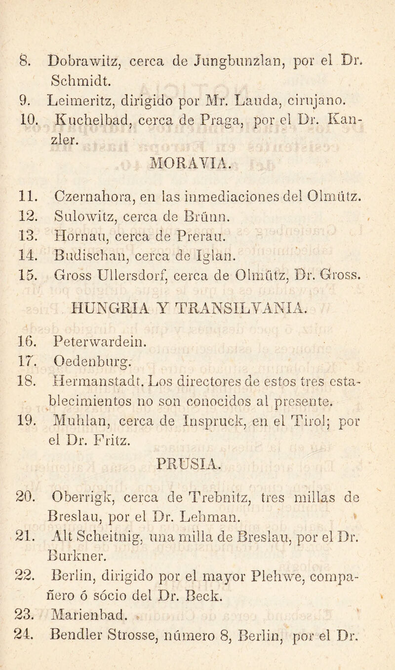 8. Dobrawiíz, cerca de Jungbiinzlan, por el Dr. Schmidt. 9. Leimeritz, dirigido por Mr. Lauda, cirujano. 10. Kuchelbad, cerca de Praga, por el Dr. Kan- zler. MORAVÍÁ. 11. Czernahora, en las inmediaciones del Olmiiíz. 12. Sulowitz, cerca de Bruno. 13. Hornan, cerca de Prerau. 14. Budischan, cerca de íglan. 15. Gross Ullersdorf, cerca de Olmútz, Dr. Gross. HUNGRÍA Y TRANSIDYANÍA. 16. Peterwardein. 17. Oedenburg. 18. Eíermansíadt. Los directores de estos tres esta- blecimientos no son conocidos al presente. 19. Mullían, cerca de Inspruck, en el Tirol; por el Dr. Fritz. PRÜSIA. 20. Oberrigk, cerca de Trebnitz, tres millas de Breslau, por el Dr. Lehman. 21. Alt Scheitnig, una milla de Breslau, por el Dr. Burkner. 22. Berlín, dirigido por el mayor Plehwe, compa- ñero ó socio del Dr. Beck. 23. Marienbad. 24. Bendler Strosse, número 8, Berlín, por el Dr.