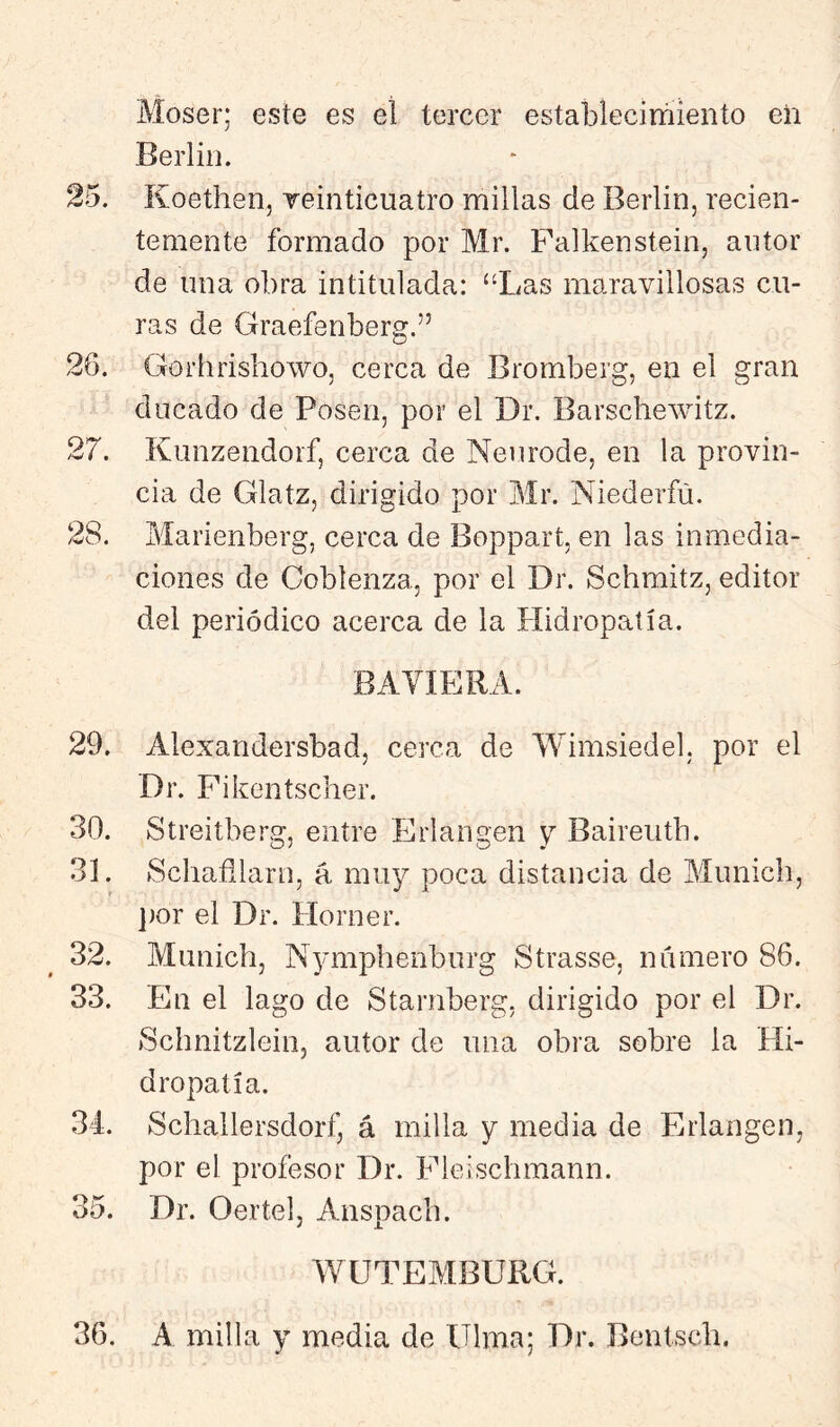 Moser; este es el tercer establecirriiento eli Berlín. 25. Koethen, reinticuatro millas de Berlín, recien- temente formado por Mr. Falkenstein, antor de lina obra intitulada: ‘‘Las maravillosas cu- ras de Graefenberg.” 26. Gorhrishowo, cerca de Bromberg, en el gran ducado de Posen, por el Dr. Barschewitz. 27. Kunzendorf, cerca de Neurode, en la provin- cia de Glatz, dirigido por Mr. Niederfú. 28. Marienberg, cerca de Boppart, en las inmedia- ciones de Coblenza, por el Dr. Schmitz, editor del periódico acerca de la Hidropatía. BAYIERA. 29. Alexandersbad, cerca de Wimsiedel. por el Dr. Fikentscher. 30. Streitberg, entre Erlangen y Baireutb. 31. Schafllarn, á muy poca distancia de Munich, ])or el Dr. Horner. 32. Munich, N^niiphenburg Strasse, número 86. 33. En el lago de Starnberg, dirigido por el Dr. )Schnitzlein, autor de una obra sobre la Hi- dropatía. 34. Schallersdorf, á milla y media de Erlangen, por el profesor Dr. Fleischmann. 35. Dr. Oertel, Anspach. WÜTEMBURG. 36. A milla y media de Ulma; Dr. Bentsch.