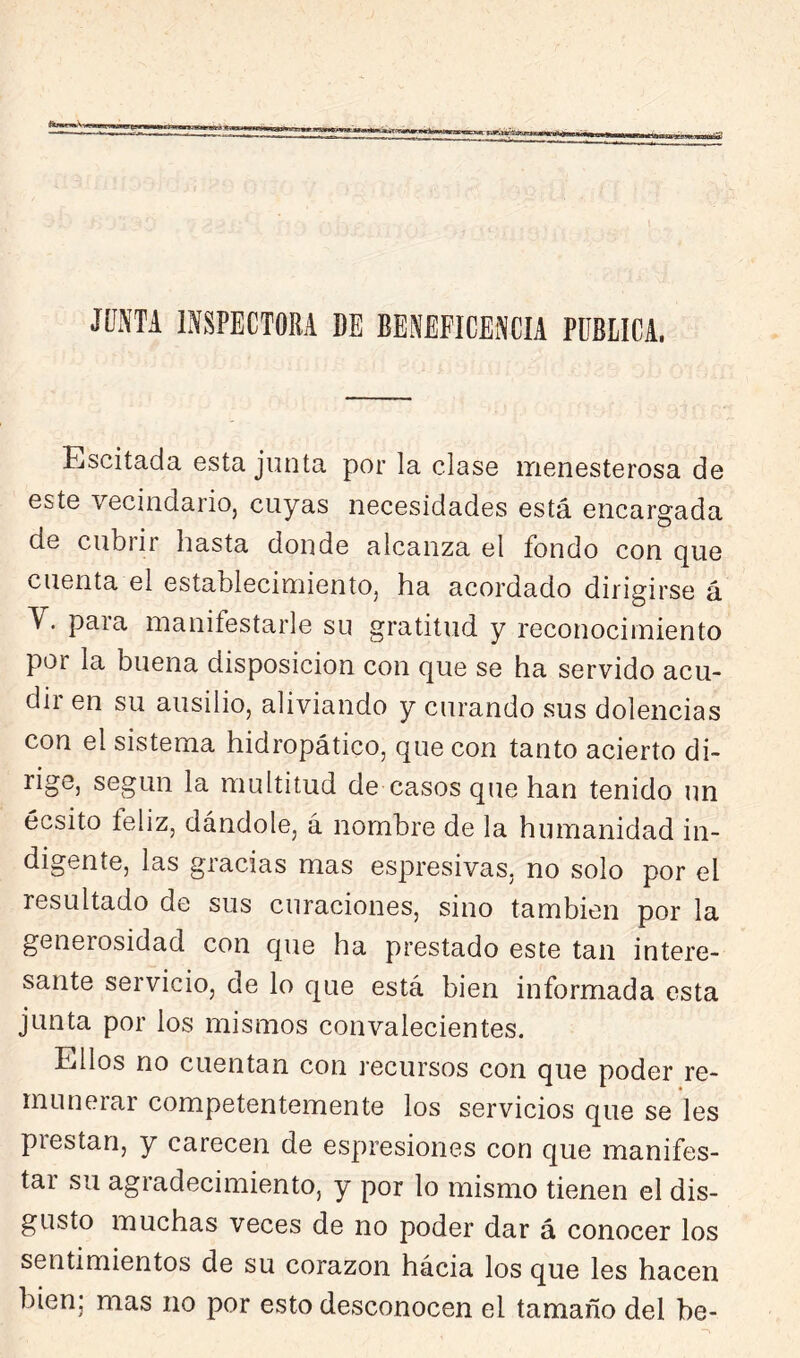 JÍÍNTA INSPECTORA DE BENEFICENCIA PUBLICA, Escitada esta junta por la clase menesterosa de este vecindario, cuyas necesidades está encargada de cubrir hasta donde alcanza el fondo con que cuenta el establecimiento, ha acordado dirigirse á V. para manifestarle su gratitud y reconocimiento por la buena disposición con que se ha servido acu- dir en su ausilio, aliviando y curando sus dolencias con el sistema hidropático, que con tanto acierto di- rige, según la multitud de casos que han tenido un écsito feliz, dándole, á nombre de la humanidad in- digente, las gracias mas espresivas, no solo por el resultado de sus curaciones, sino también por la generosidad con que ha prestado este tan intere- sante servicio, de lo que está bien informada esta junta por los mismos convalecientes. Ellos no cuentan con recursos con que poder re- munerar competentemente los servicios que se les prestan, y carecen de espresiones con que manifes- tar su agradecimiento, y por lo mismo tienen el dis- gusto muchas veces de no poder dar á conocer los sentimientos de su corazón hácia los que les hacen bien; mas no por esto desconocen el tamaño del be-