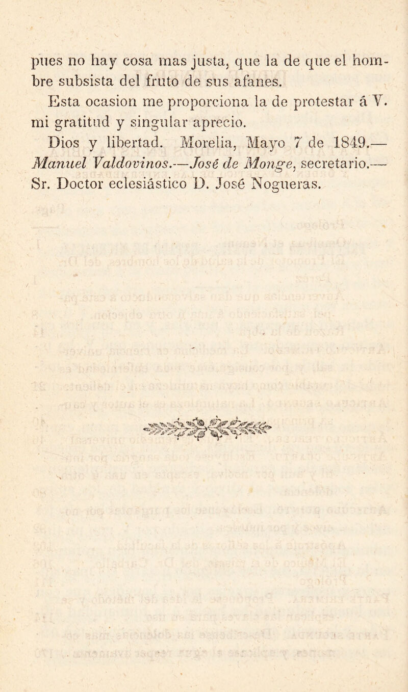 pues no hay cosa mas justaj que la de que el hom- bre subsista del fruto de sus afanes. Esta Ocasión me proporciona la de protestar á Y. mi gratitud y singular aprecio. Dios y libertad. Morelia, Mayo 7 de 1849.— Manuel Valdovinos.—José de Monge, secretario.— Sr. Doctor eclesiástico 1). José Nogueras. 1