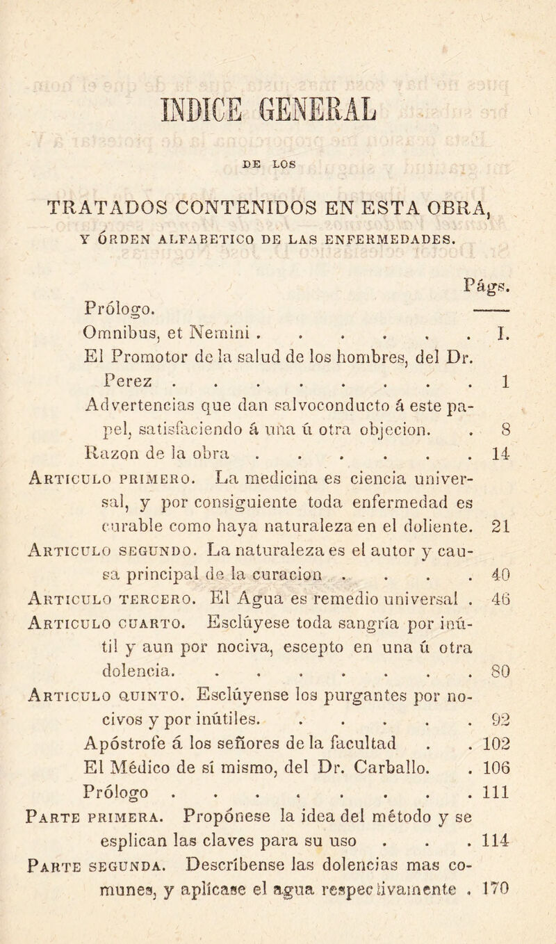 DE LOS TRATADOS CONTENIDOS EN ESTA OBRA, Y ORDEN ALFABETICO DE LAS ENFERMEDADES. Págí!. Prólogo. Omnibus, et Nemini I. El Promotor de la salud de los hombres, del Dr. Perez ........ 1 Advertencias que dan salvoconducto á este pa- pel, saíisíaciendo á una ú otra objeción. . 8 Razón de la obra ...... 14- Articulo primero. La medicina es ciencia univer- sal, y por consiguiente toda enfermedad es curable como haya naturaleza en el doliente. 21 Articulo segundo. La naturaleza es el autor y cau- sa principal de la curación .... 40 Articulo tercero. El Agua es remedio universal . 46 Articulo cuarto. Esclúyese toda sangría por inú- til y aun por nociva, escepto en una ú otra dolencia. ....... 80 x^rticulo auiNTO. Esclúyense los purgantes por no- civos y por inútiles 92 Apostrofe á los señores de la facultad . . 102 El Médico de sí mismo, del Dr. Carballo. . 106 Prólogo ........ 111 Parte primera. Propónese la idea del método y se esplican las claves para su uso . . . 114 Parte segunda. Descríbense las dolencias mas co- munes, y aplícase el agua respectivamente . 170