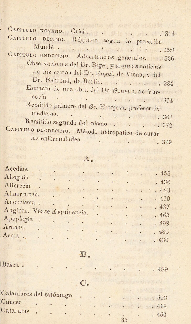 Capitulo noveno. Crisis’. , '■ 01^ Capitulo décimo. Régimen según lo prescribe Mundé . . . • ■ . 000 Capitulo undécimo. Advertencias generales 396 Observaciones de. Dr. Bigel,. y alconas noUciai de las cartas ded Dr. Erige!, de Viena, y del Dr. Behrend, de Berlín. . , ^ 22^ Estracto de una obra del Dr. Souvan, de Var- sdvia Remitido primero del Sr. Hinojosa, profesor de medicina. . . ' .5^. ^ . .. Kemitido segundo del mismo . . . ^ 272 Capitulo duodécimo. Método hidropático de curar I C*.^ 1 1 las enfermedades . 399 Acedías. Ahoguío . . , ^ Alferecía . . , ^ Almorranas. • • • Aneurisma . . . ^ Anginas. Véase Esquinencia. Apoplegía .... xVrenas. • • • Asma . . 453 . 436 . 4S3 . 469 . 437 . 465 . 493 . 485 . 436 Basca . 489 c. Calambres del estómafí’o I ÍD • Ccincer .... Cataratas . . 503 . 418 . 456