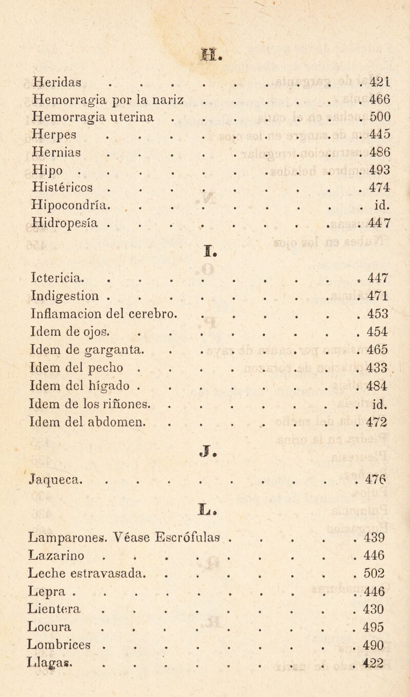 Heridas . . . . . . . . .421 Hemorragia por la nariz ...... 466 Hemorragia uterina 500 Herpes ......... 445 Hernias ......... 486 Hipo .......... 493 Histéricos 474 Hipocondría. , id. Hidropesía . . 447 í. Ictericia 447 Indigestión 471 Inflamación del cerebro 453 Idem de ojos 454 Idem de garganta 465 Idem del pecho 433 Idem del hígado 484 Idem de los riñones id. Idem del abdomen 472 J. Jaqueca 476 Lamparones. Véase Escrófulas 439 Lazarino 446 Leche estravasada . 502 Lepra 446 Lientera 430 Locura 495 Lombrice>s 490 Llagas. ......... 422