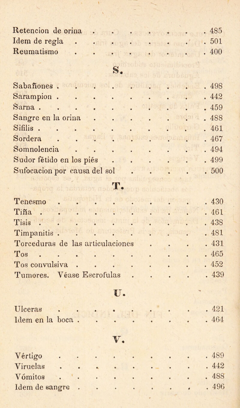 Retención de orina Idem de regla Reumatismo . 485 . 501 . 400 Sabañones . 498 Sarampión . 442 Sarna ...... . 459 Sangre en la orina . 488 Sífilis . 461 Sordera . 467 Somnolencia .... . 494 Sudor fétido en los piés . 499 Sufocación por causa del sol . 500 T, Tenesmo . 430 Tiña . 461 Tisis . . . . 438 Timpanitis . . 481 Torceduras de las articulaciones • • . 431 Tos . 465 Tos convulsiva .... • • . 452 Tumores. Véase Escrófulas • • . 439 u. Ulceras 421 Idem en la boca 464 V, Vértigo .... ..... 489 Viruelas .......... 442 Vómitos . ' . . . . . . . . 488 Idem de sangre . . . . . . . .496