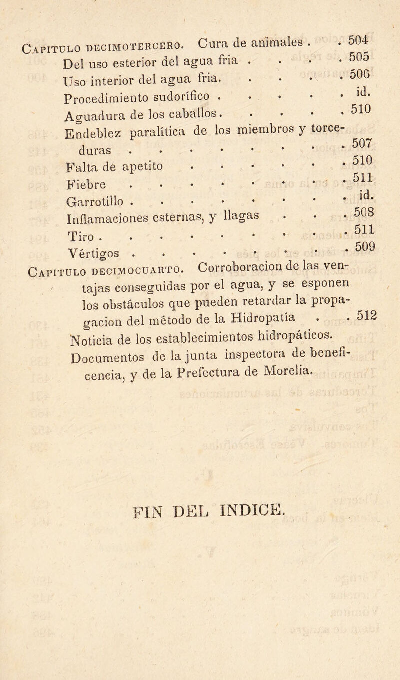 Capitülo decimotercero. Cura de animales Del uso esterior del agua fria . Uso interior del agua fria. Procedimiento sudorífico . Aguadora de los caballos. duras Falta de apetito Fiebre Garrotillo . . • • • Inflamaciones esternas, y llagas Tiro Vértigos . . • • ' Capitulo decimocuarto. Corroboración de las ven- tajas conseguidas por el agua, y se esponen los obstáculos que pueden retardar la propa- gación del método de la Hidropatía . Noticia de los establecimientos hidropáticos. Documentos de la junta inspectora de benefi- cencia, y de la Prefectura de Morelia. 504 505 506 id. 510 507 510 511 id. 508 511 509 512 PHN DEL INDICE.