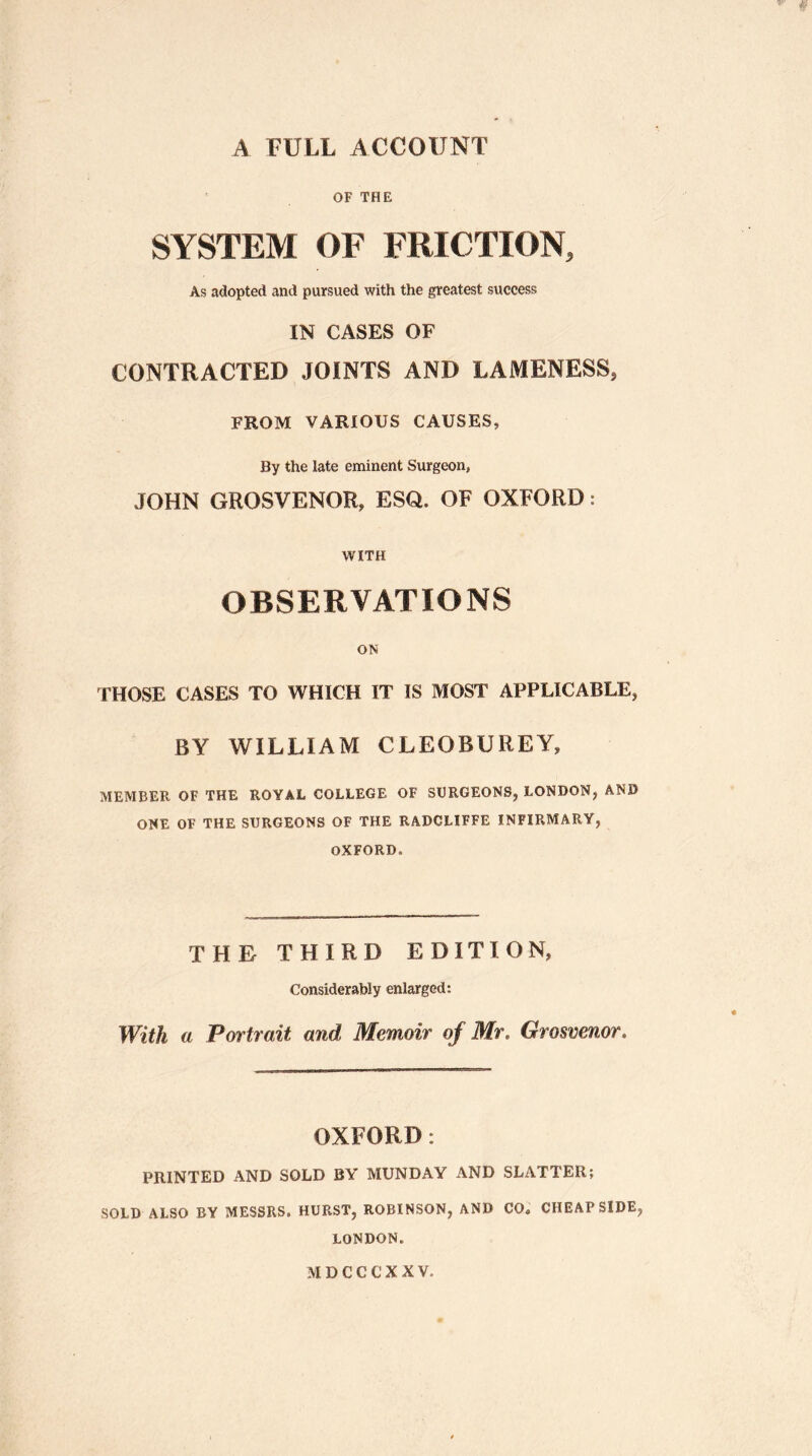 A FULL ACCOUNT OF THE SYSTEM OF FRICTION, As adopted and pursued with the greatest success IN CASES OF CONTRACTED JOINTS AND LAMENESS, FROM VARIOUS CAUSES, By the late eminent Surgeon, JOHN GROSVENOR, ESQ. OF OXFORD: WITH OBSERVATIONS ON THOSE CASES TO WHICH IT IS MOST APPLICABLE, BY WILLIAM CLEOBUREY, MEMBER OF THE ROYAL COLLEGE OF SURGEONS, LONDON, AND ONE OF THE SURGEONS OF THE RADCLIFFE INFIRMARY, OXFORD. THE THIRD EDITION, Considerably enlarged: With a Portrait and Memoir of Mr. Grosvenor. OXFORD: PRINTED AND SOLD BY MUNDAY AND SLATTER; SOLD ALSO BY MESSRS. HURST, ROBINSON, AND CO« CHEAP SIDE, LONDON. MDCCCXXV,