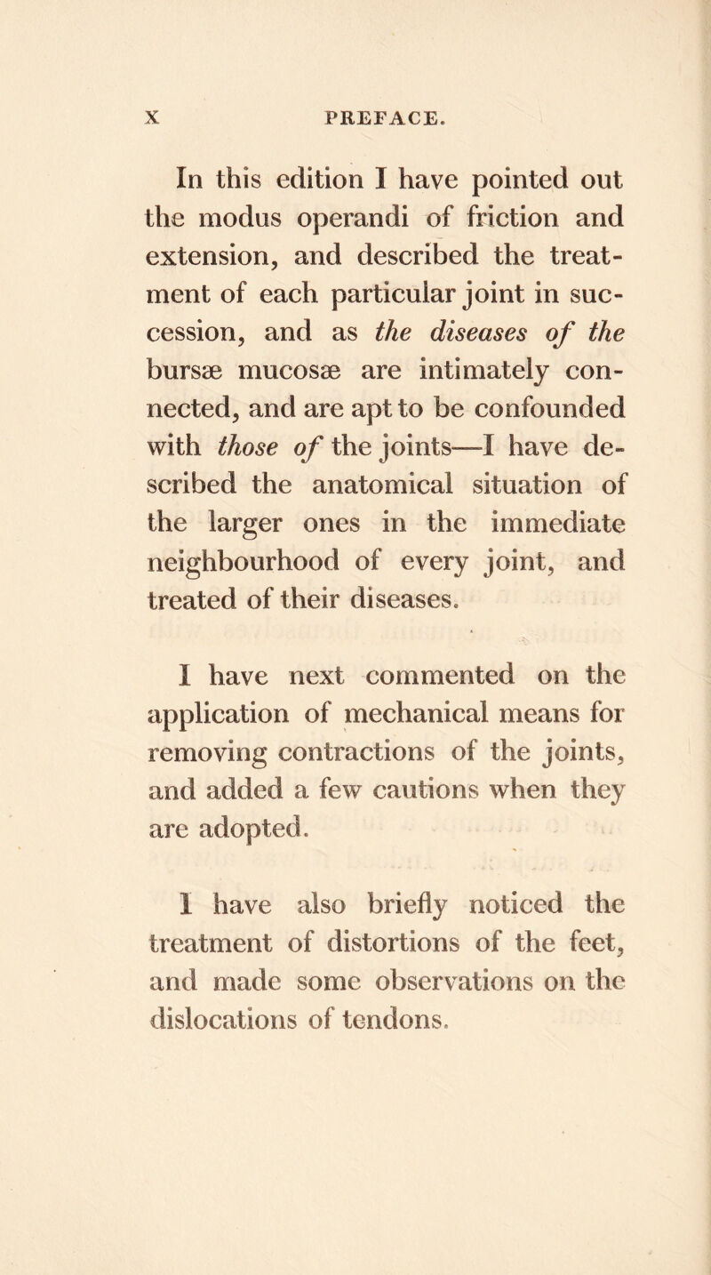 In this edition I have pointed out the modus operandi of friction and extension, and described the treat- ment of each particular joint in suc- cession, and as the diseases of the bursae mucosae are intimately con- nected, and are apt to be confounded with those of the joints—I have de- scribed the anatomical situation of the larger ones in the immediate neighbourhood of every joint, and treated of their diseases. I have next commented on the application of mechanical means for removing contractions of the joints, and added a few cautions when they are adopted. I have also briefly noticed the treatment of distortions of the feet, and made some observations on the dislocations of tendons.