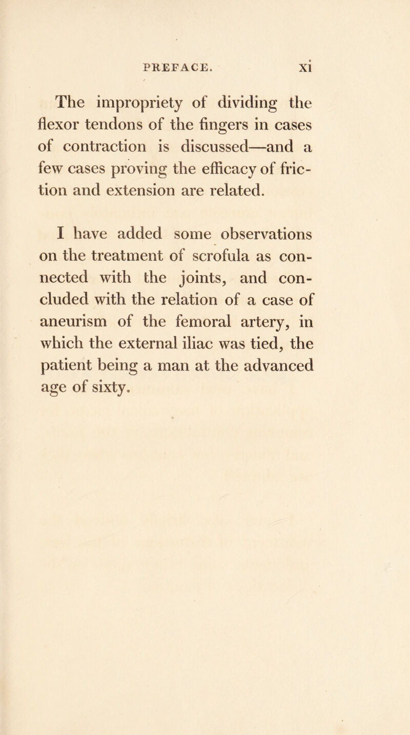 The impropriety of dividing the flexor tendons of the fingers in cases of contraction is discussed—and a few cases proving the efficacy of fric- tion and extension are related. I have added some observations on the treatment of scrofula as con- nected with the joints, and con- cluded with the relation of a case of aneurism of the femoral artery, in which the external iliac was tied, the patient being a man at the advanced age of sixty.