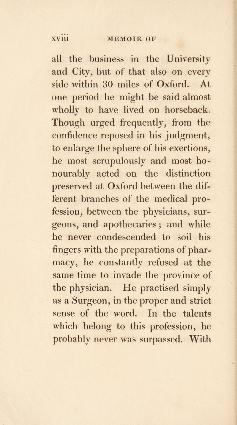 all the business in the University and City, but of that also on every side within 30 miles of Oxford* At one period he might be said almost wholly to have lived on horseback. Though urged frequently, from the confidence reposed in his judgment, to enlarge the sphere of his exertions, he most scrupulously and most ho- nourably acted on the distinction preserved at Oxford between the dif- ferent branches of the medical pro- fession, between the physicians, sur- geons, and apothecaries; and while he never condescended to soil his fingers with the preparations of phar- macy, he constantly refused at the same time to invade the province of the physician. He practised simply as a Surgeon, in the proper and strict sense of the word. In the talents which belong to this profession, he probably never was surpassed. With