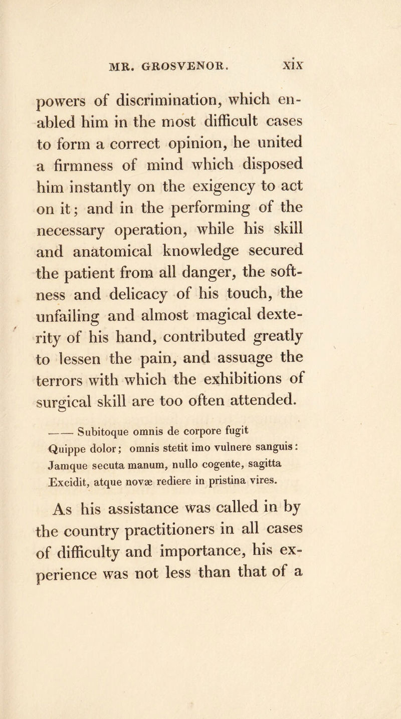 powers of discrimination, which en- abled him in the most difficult cases to form a correct opinion, he united a firmness of mind which disposed him instantly on the exigency to act on it; and in the performing of the necessary operation, while his skill and anatomical knowledge secured the patient from all danger, the soft- ness and delicacy of his touch, the unfailing and almost magical dexte- rity of his hand, contributed greatly to lessen the pain, and assuage the terrors with which the exhibitions of surgical skill are too often attended. Subitoque omnis de corpore fugit Quippe dolor; omnis stetit imo vulnere sanguis: Jamque secuta manum, nullo cogente, sagitta Excidit, atque novae rediere in pristina vires. As his assistance was called in by the country practitioners in all cases of difficulty and importance, his ex- perience was not less than that of a