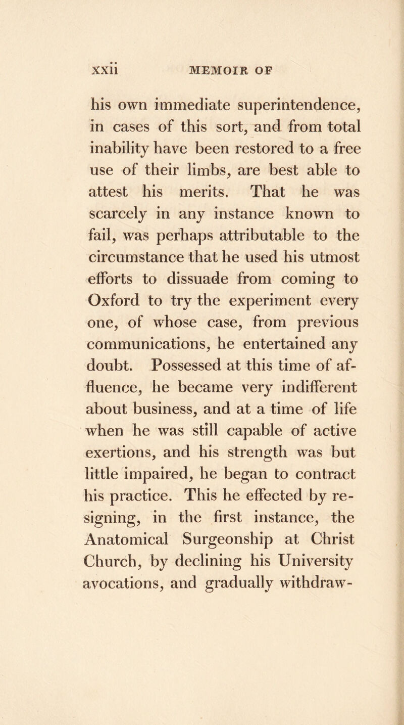 his own immediate superintendence, in cases of this sort, and from total inability have been restored to a free use of their limbs, are best able to attest his merits. That he was scarcely in any instance known to fail, was perhaps attributable to the circumstance that he used his utmost efforts to dissuade from coming to Oxford to try the experiment every one, of whose case, from previous communications, he entertained any doubt. Possessed at this time of af- fluence, he became very indifferent about business, and at a time of life when he was still capable of active exertions, and his strength was but little impaired, he began to contract his practice. This he effected by re- signing, in the first instance, the Anatomical Surgeonship at Christ Church, by declining his University avocations, and gradually withdraw-