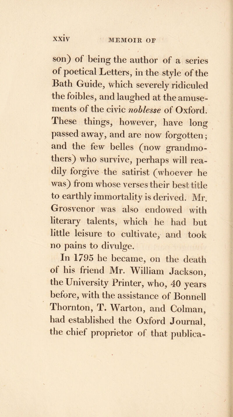 son) of being the author of a series of poetical Letters, in the style of the Bath Guide, which severely ridiculed the foibles, and laughed at the amuse- ments of the civic noblesse of Oxford. These things, however, have long passed away, and are now forgotten; and the few belles (now grandmo- thers) who survive, perhaps will rea- dily forgive the satirist (whoever he was) from whose verses their best title to earthly immortality is derived. Mr. Grosvenor was also endowed with literary talents, which he had but little leisure to cultivate, and took no pains to divulge. In 1/95 he became, on the death of his friend Mr. William Jackson, the University Printer, who, 40 years before, with the assistance of Bonnell Thornton, T. Warton, and Colman, had established the Oxford Journal, the chief proprietor of that publica-