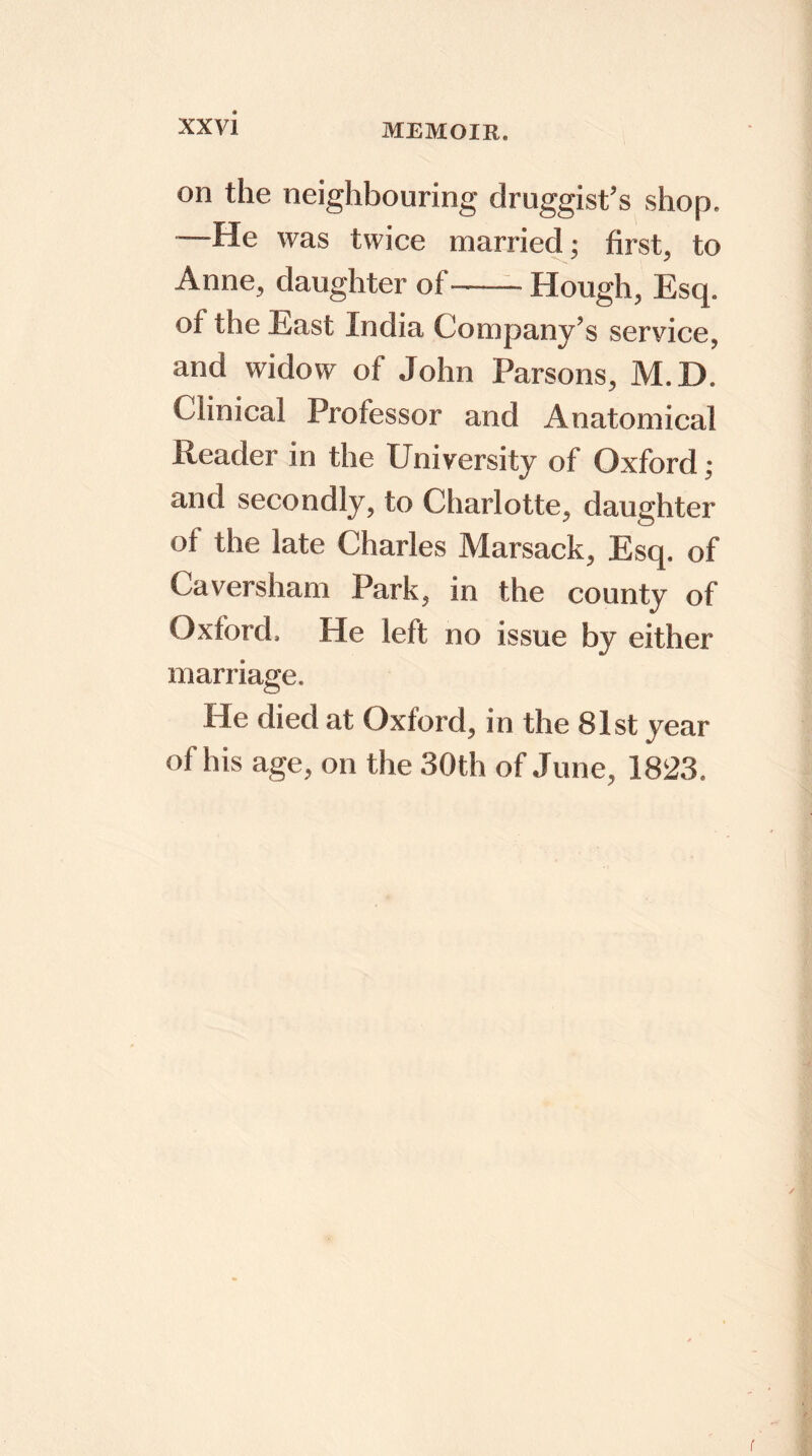 MEMOIR. on the neighbouring druggist’s shop. —He was twice married; first, to Anne, daughter of Hough, Esq. of the East India Company’s seryice, and widow of John Parsons, M.D. Clinical Professor and Anatomical Reader in the University of Oxford; and secondly, to Charlotte, daughter ot the late Charles Marsack, Esq. of Caversham Park, in the county of Oxford. He left no issue by either marriage. He died at Oxford, in the 81st year of his age, on the 30th of June, 1823. ✓ r