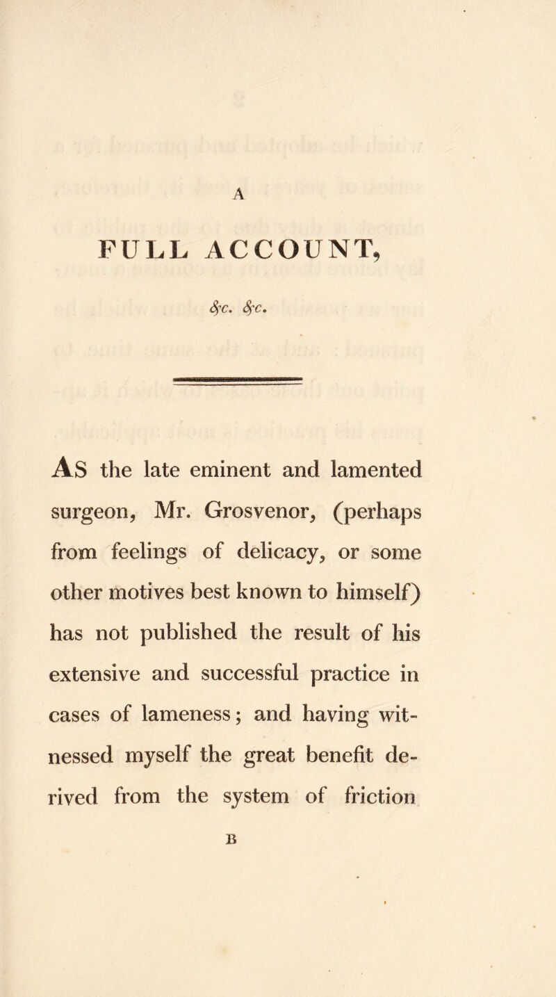 A FULL ACCOUNT, Sfc, Sfc. As the late eminent and lamented surgeon, Mr. Grosvenor, (perhaps from feelings of delicacy, or some other motives best known to himself) has not published the result of his extensive and successful practice in cases of lameness; and having wit- nessed myself the great benefit de- rived from the system of friction B