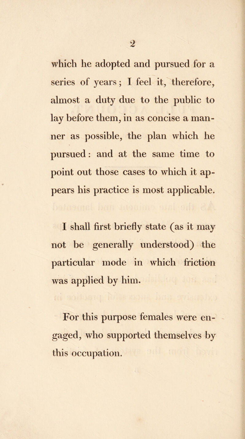 which he adopted and pursued for a series of years; 1 feel it, therefore, almost a duty due to the public to lay before them, in as concise a man- ner as possible, the plan which he pursued: and at the same time to point out those cases to which it ap- pears his practice is most applicable. I shall first briefly state (as it may not be generally understood) the particular mode in which friction was applied by him. For this purpose females were en- gaged, who supported themselves by this occupation.